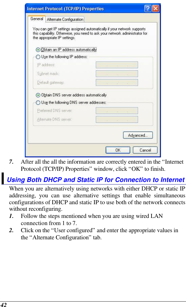  42  7. After all the all the information are correctly entered in the “Internet Protocol (TCP/IP) Properties” window, click “OK” to finish. Using Both DHCP and Static IP for Connection to Internet When you are alternatively using networks with either DHCP or static IP addressing, you can use alternative settings that enable simultaneous configurations of DHCP and static IP to use both of the network connects without reconfiguring. 1. Follow the steps mentioned when you are using wired LAN connection from 1 to 7. 2. Click on the “User configured” and enter the appropriate values in the “Alternate Configuration” tab. 