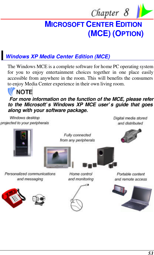  53  MICROSOFT CENTER EDITION  (MCE) (OPTION) Windows XP Media Center Edition (MCE) The Windows MCE is a complete software for home PC operating system for you to enjoy entertainment choices together in one place easily accessible from anywhere in the room. This will benefits the consumers to enjoy Media Center experience in their own living room.     For more information on the function of the MCE, please refer to the Microsoft’s Windows XP MCE user’s guide that goes along with your software package.   