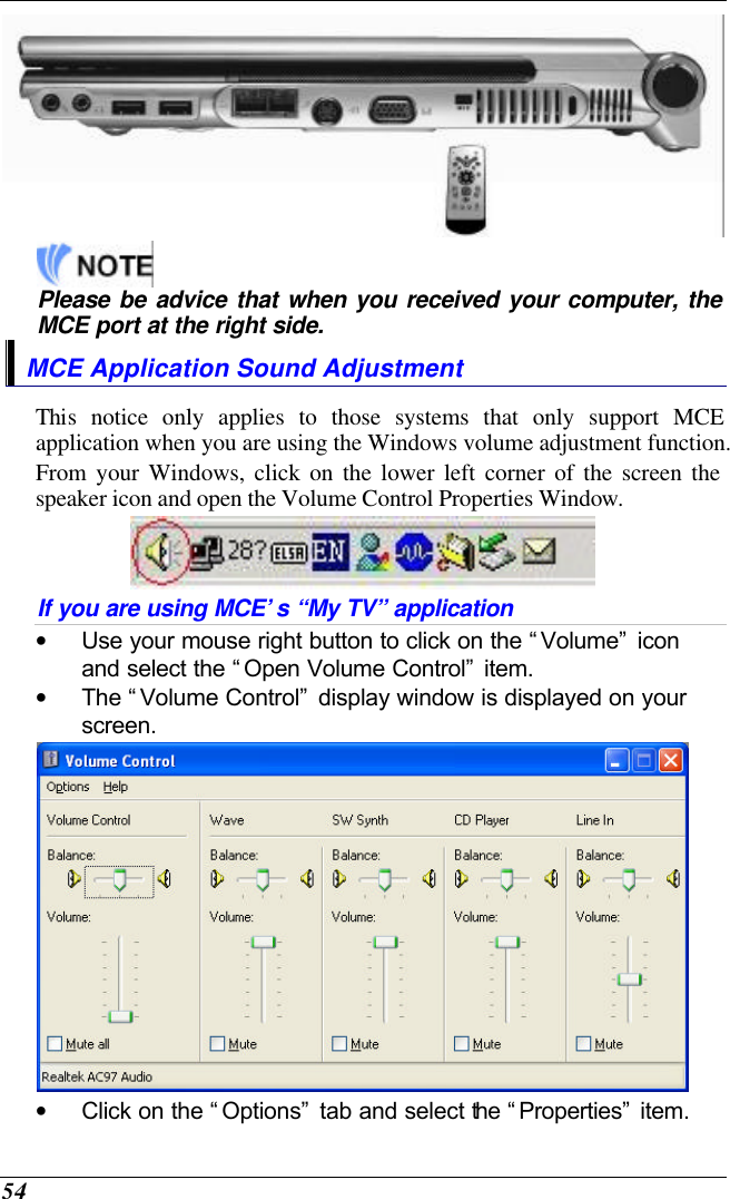  54      Please be advice that when you received your computer, the MCE port at the right side. MCE Application Sound Adjustment This notice only applies to those systems that only support MCE application when you are using the Windows volume adjustment function. From your Windows, click on the lower left corner of the screen the speaker icon and open the Volume Control Properties Window.  If you are using MCE’s “My TV” application • Use your mouse right button to click on the “Volume” icon and select the “Open Volume Control” item. • The “Volume Control” display window is displayed on your screen.  • Click on the “Options” tab and select the “Properties” item. 
