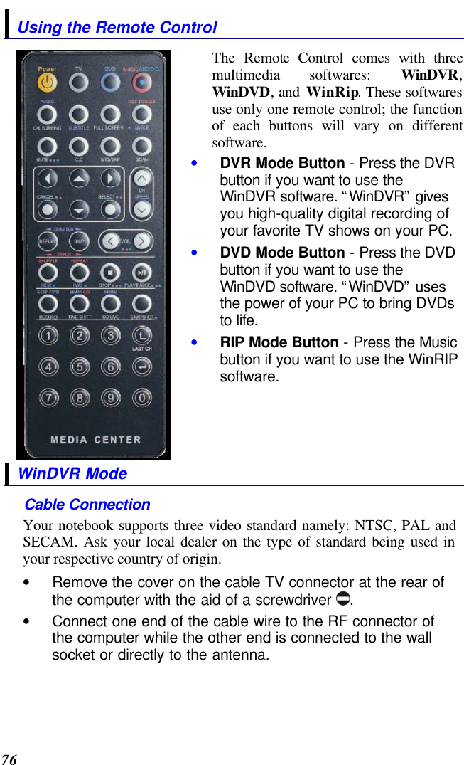  76 Using the Remote Control  The Remote Control comes with three multimedia softwares: WinDVR, WinDVD, and WinRip. These softwares use only one remote control; the function of each buttons will vary on different software.  • DVR Mode Button - Press the DVR button if you want to use the WinDVR software. “WinDVR” gives you high-quality digital recording of your favorite TV shows on your PC. • DVD Mode Button - Press the DVD button if you want to use the WinDVD software. “WinDVD” uses the power of your PC to bring DVDs to life. • RIP Mode Button - Press the Music button if you want to use the WinRIP software.  WinDVR Mode Cable Connection Your notebook supports three video standard namely: NTSC, PAL and SECAM. Ask your local dealer on the type of standard being used in your respective country of origin. • Remove the cover on the cable TV connector at the rear of the computer with the aid of a screwdriver  .   • Connect one end of the cable wire to the RF connector of the computer while the other end is connected to the wall socket or directly to the antenna. 