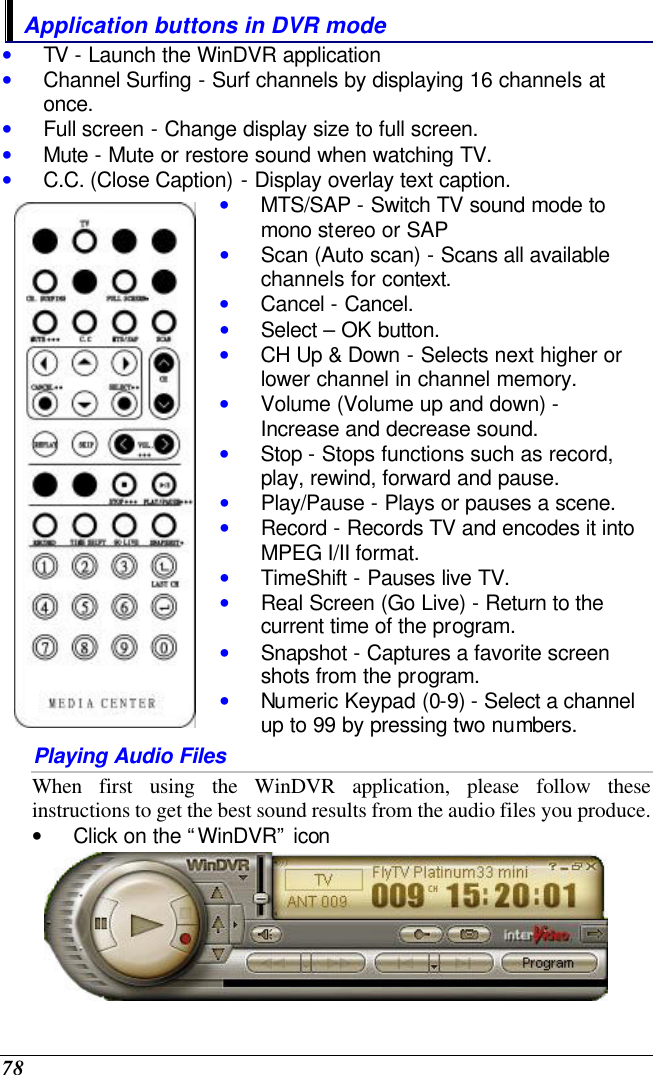  78 Application buttons in DVR mode • TV - Launch the WinDVR application • Channel Surfing - Surf channels by displaying 16 channels at once. • Full screen - Change display size to full screen. • Mute - Mute or restore sound when watching TV. • C.C. (Close Caption) - Display overlay text caption.  • MTS/SAP - Switch TV sound mode to mono stereo or SAP • Scan (Auto scan) - Scans all available channels for context. • Cancel - Cancel. • Select – OK button. • CH Up &amp; Down - Selects next higher or lower channel in channel memory. • Volume (Volume up and down) - Increase and decrease sound. • Stop - Stops functions such as record, play, rewind, forward and pause. • Play/Pause - Plays or pauses a scene. • Record - Records TV and encodes it into MPEG I/II format. • TimeShift - Pauses live TV. • Real Screen (Go Live) - Return to the current time of the program. • Snapshot - Captures a favorite screen shots from the program. • Numeric Keypad (0-9) - Select a channel up to 99 by pressing two numbers. Playing Audio Files When first using the WinDVR application, please follow these instructions to get the best sound results from the audio files you produce. • Click on the “WinDVR” icon   