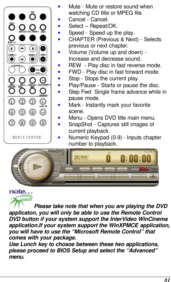  81  • Mute - Mute or restore sound when watching CD title or MPEG file. • Cancel - Cancel. • Select – Repeat/OK. • Speed - Speed up the play. • CHAPTER (Previous &amp; Next) - Selects previous or next chapter. • Volume (Volume up and down) - Increase and decrease sound. • REW  - Play disc in fast reverse mode. • FWD - Play disc in fast forward mode. • Stop - Stops the current play. • Play/Pause - Starts or pause the disc. • Step Fwd  Single frame advance while in pause mode. • Mark - Instantly mark your favorite scene. • Menu - Opens DVD title main menu. • SnapShot - Captures still images of current playback. • Numeric Keypad (0-9) - Inputs chapter number to playback.  Please take note that when you are playing the DVD applicaton, you will only be able to use the Remote Control DVD button if your system support the InterVideo WinCinema application.If your system support the WinXPMCE application, you will have to use the “Microsoft Remote Control” that comes with your package. Use Lunch key to chosoe between these two applications, please proceed to BIOS Setup and select the “Advanced” menu.  