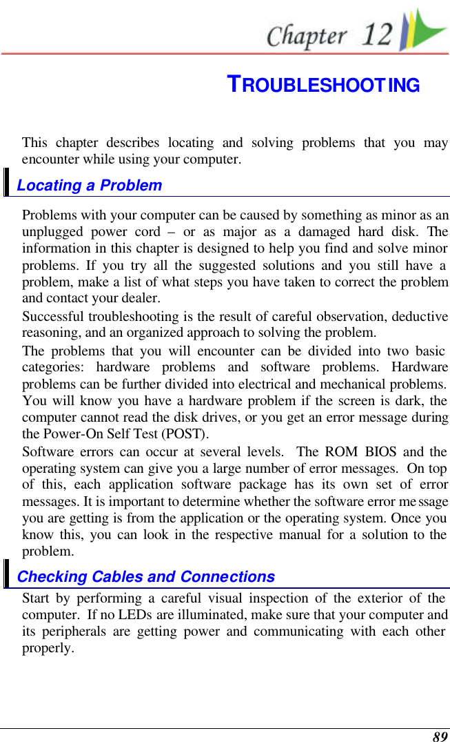  89  TROUBLESHOOTING This chapter describes locating and solving problems that you may encounter while using your computer. Locating a Problem Problems with your computer can be caused by something as minor as an unplugged power cord – or as major as a damaged hard disk. The information in this chapter is designed to help you find and solve minor problems. If you try all the suggested solutions and you still have a problem, make a list of what steps you have taken to correct the problem and contact your dealer.  Successful troubleshooting is the result of careful observation, deductive reasoning, and an organized approach to solving the problem.  The problems that you will encounter can be divided into two basic categories: hardware problems and software problems. Hardware problems can be further divided into electrical and mechanical problems. You will know you have a hardware problem if the screen is dark, the computer cannot read the disk drives, or you get an error message during the Power-On Self Test (POST). Software errors can occur at several levels.  The ROM BIOS and the operating system can give you a large number of error messages.  On top of this, each application software package has its own set of error messages. It is important to determine whether the software error message you are getting is from the application or the operating system. Once you know this, you can look in the respective manual for a solution to the problem. Checking Cables and Connections Start by performing a careful visual inspection of the exterior of the computer.  If no LEDs are illuminated, make sure that your computer and its peripherals are getting power and communicating with each other properly. 