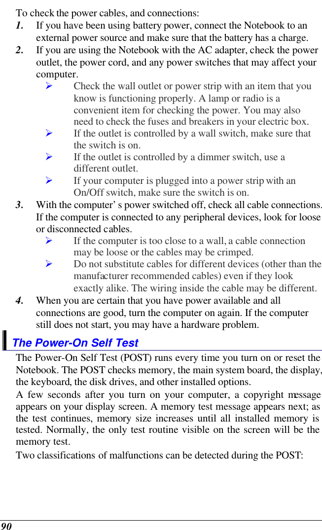  90 To check the power cables, and connections: 1. If you have been using battery power, connect the Notebook to an external power source and make sure that the battery has a charge.  2. If you are using the Notebook with the AC adapter, check the power outlet, the power cord, and any power switches that may affect your computer. Ø Check the wall outlet or power strip with an item that you know is functioning properly. A lamp or radio is a convenient item for checking the power. You may also need to check the fuses and breakers in your electric box. Ø If the outlet is controlled by a wall switch, make sure that the switch is on. Ø If the outlet is controlled by a dimmer switch, use a different outlet. Ø If your computer is plugged into a power strip with an On/Off switch, make sure the switch is on. 3. With the computer’s power switched off, check all cable connections. If the computer is connected to any peripheral devices, look for loose or disconnected cables.  Ø If the computer is too close to a wall, a cable connection may be loose or the cables may be crimped.  Ø Do not substitute cables for different devices (other than the manufacturer recommended cables) even if they look exactly alike. The wiring inside the cable may be different. 4. When you are certain that you have power available and all connections are good, turn the computer on again. If the computer still does not start, you may have a hardware problem.  The Power-On Self Test The Power-On Self Test (POST) runs every time you turn on or reset the Notebook. The POST checks memory, the main system board, the display, the keyboard, the disk drives, and other installed options.  A few seconds after you turn on your computer, a copyright message appears on your display screen. A memory test message appears next; as the test continues, memory size increases until all installed memory is tested. Normally, the only test routine visible on the screen will be the memory test. Two classifications of malfunctions can be detected during the POST: 