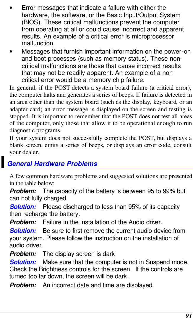  91 • Error messages that indicate a failure with either the hardware, the software, or the Basic Input/Output System (BIOS). These critical malfunctions prevent the computer from operating at all or could cause incorrect and apparent results. An example of a critical error is microprocessor malfunction. • Messages that furnish important information on the power-on and boot processes (such as memory status). These non-critical malfunctions are those that cause incorrect results that may not be readily apparent. An example of a non-critical error would be a memory chip failure. In general, if the POST detects a system board failure (a critical error), the computer halts and generates a series of beeps. If failure is detected in an area other than the system board (such as the display, keyboard, or an adapter card) an error message is displayed on the screen and testing is stopped. It is important to remember that the POST does not test all areas of the computer, only those that allow it to be operational enough to run diagnostic programs.  If your system does not successfully complete the POST, but displays a blank screen, emits a series of beeps, or displays an error code, consult your dealer. General Hardware Problems  A few common hardware problems and suggested solutions are presented in the table below: Problem: The capacity of the battery is between 95 to 99% but can not fully charged. Solution: Please discharged to less than 95% of its capacity then recharge the battery. Problem: Failure in the installation of the Audio driver. Solution: Be sure to first remove the current audio device from your system. Please follow the instruction on the installation of audio driver. Problem: The display screen is dark Solution: Make sure that the computer is not in Suspend mode. Check the Brightness controls for the screen.  If the controls are turned too far down, the screen will be dark. Problem: An incorrect date and time are displayed. 