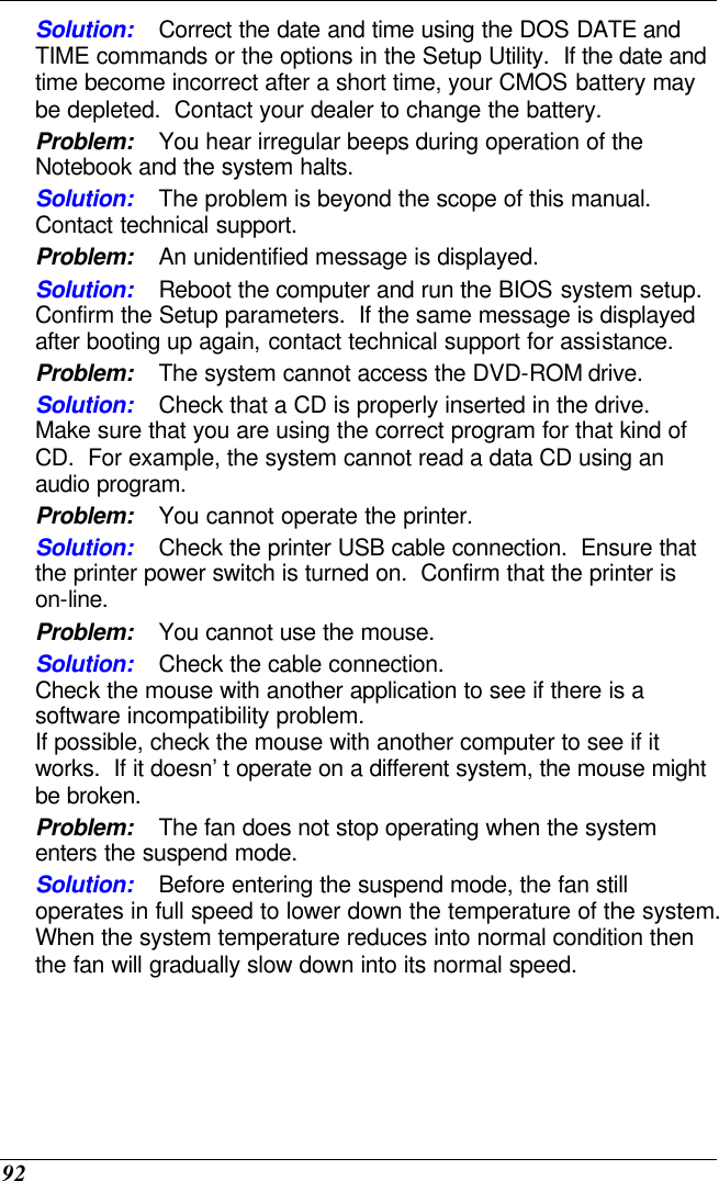  92 Solution: Correct the date and time using the DOS DATE and TIME commands or the options in the Setup Utility.  If the date and time become incorrect after a short time, your CMOS battery may be depleted.  Contact your dealer to change the battery. Problem: You hear irregular beeps during operation of the Notebook and the system halts. Solution: The problem is beyond the scope of this manual.  Contact technical support. Problem: An unidentified message is displayed. Solution: Reboot the computer and run the BIOS system setup.  Confirm the Setup parameters.  If the same message is displayed after booting up again, contact technical support for assistance. Problem: The system cannot access the DVD-ROM drive. Solution: Check that a CD is properly inserted in the drive.  Make sure that you are using the correct program for that kind of CD.  For example, the system cannot read a data CD using an audio program. Problem: You cannot operate the printer. Solution: Check the printer USB cable connection.  Ensure that the printer power switch is turned on.  Confirm that the printer is on-line. Problem: You cannot use the mouse. Solution: Check the cable connection. Check the mouse with another application to see if there is a software incompatibility problem. If possible, check the mouse with another computer to see if it works.  If it doesn’t operate on a different system, the mouse might be broken. Problem: The fan does not stop operating when the system enters the suspend mode.      Solution: Before entering the suspend mode, the fan still operates in full speed to lower down the temperature of the system.  When the system temperature reduces into normal condition then the fan will gradually slow down into its normal speed. 
