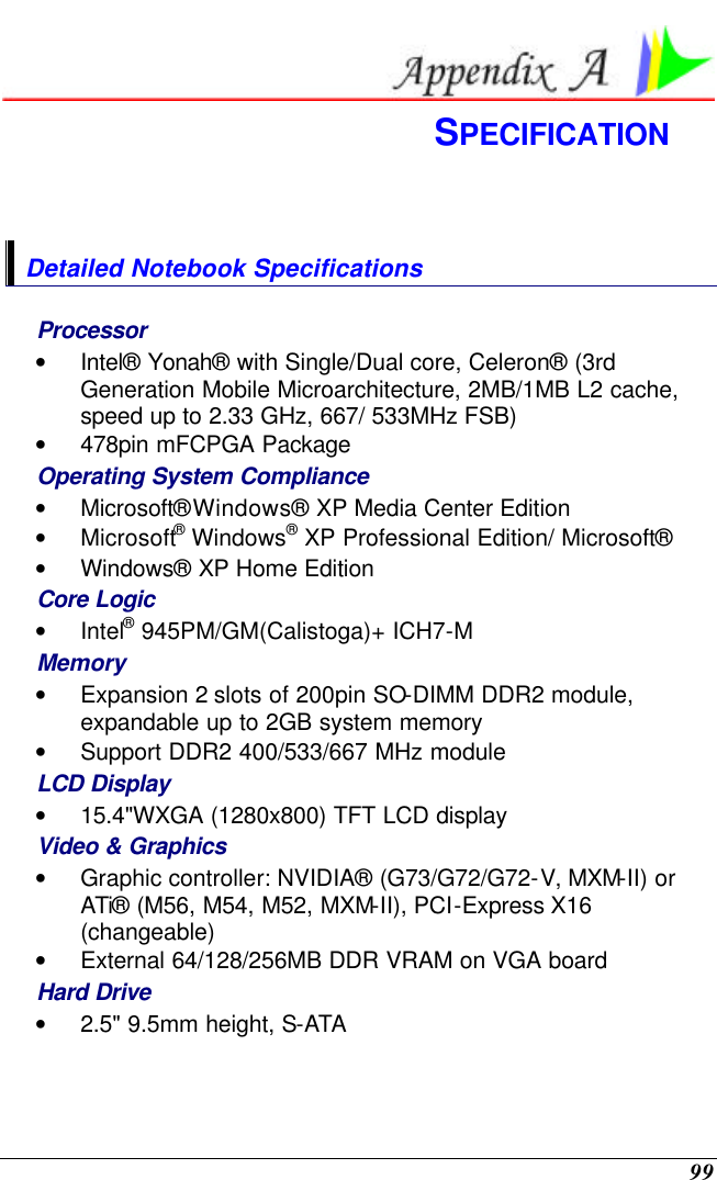  99  SPECIFICATION  Detailed Notebook Specifications Processor • Intel® Yonah® with Single/Dual core, Celeron® (3rd Generation Mobile Microarchitecture, 2MB/1MB L2 cache, speed up to 2.33 GHz, 667/ 533MHz FSB) • 478pin mFCPGA Package Operating System Compliance • Microsoft® Windows® XP Media Center Edition • Microsoft® Windows® XP Professional Edition/ Microsoft®  • Windows® XP Home Edition Core Logic • Intel® 945PM/GM(Calistoga)+ ICH7-M Memory • Expansion 2 slots of 200pin SO-DIMM DDR2 module, expandable up to 2GB system memory • Support DDR2 400/533/667 MHz module LCD Display • 15.4&quot;WXGA (1280x800) TFT LCD display Video &amp; Graphics • Graphic controller: NVIDIA® (G73/G72/G72-V, MXM-II) or ATi® (M56, M54, M52, MXM-II), PCI-Express X16 (changeable) • External 64/128/256MB DDR VRAM on VGA board Hard Drive • 2.5&quot; 9.5mm height, S-ATA  