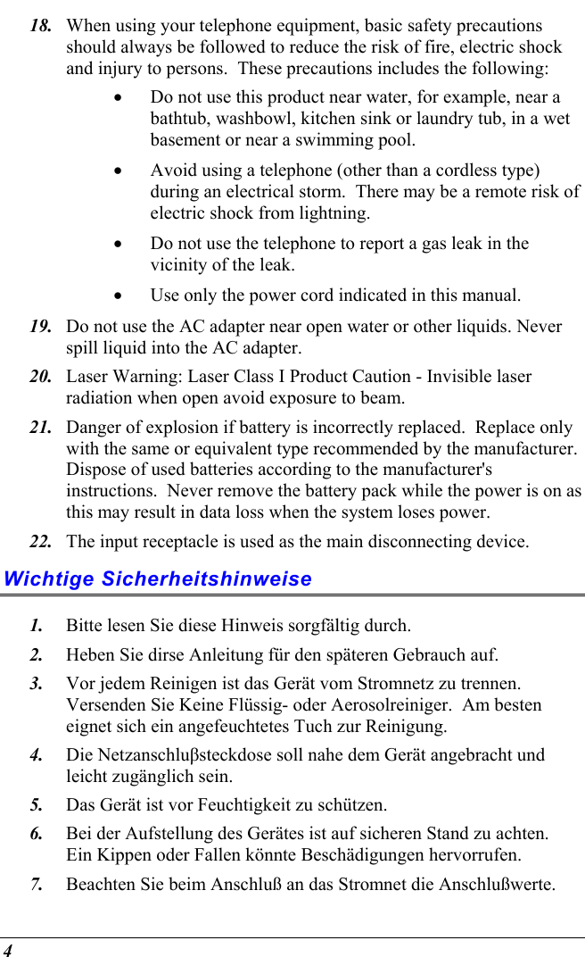  4 18.  When using your telephone equipment, basic safety precautions should always be followed to reduce the risk of fire, electric shock and injury to persons.  These precautions includes the following: •  Do not use this product near water, for example, near a bathtub, washbowl, kitchen sink or laundry tub, in a wet basement or near a swimming pool. •  Avoid using a telephone (other than a cordless type) during an electrical storm.  There may be a remote risk of electric shock from lightning. •  Do not use the telephone to report a gas leak in the vicinity of the leak. •  Use only the power cord indicated in this manual. 19.  Do not use the AC adapter near open water or other liquids. Never spill liquid into the AC adapter. 20.  Laser Warning: Laser Class I Product Caution - Invisible laser radiation when open avoid exposure to beam. 21.  Danger of explosion if battery is incorrectly replaced.  Replace only with the same or equivalent type recommended by the manufacturer.  Dispose of used batteries according to the manufacturer&apos;s instructions.  Never remove the battery pack while the power is on as this may result in data loss when the system loses power. 22.  The input receptacle is used as the main disconnecting device. Wichtige Sicherheitshinweise 1.  Bitte lesen Sie diese Hinweis sorgfältig durch. 2.  Heben Sie dirse Anleitung für den späteren Gebrauch auf. 3.  Vor jedem Reinigen ist das Gerät vom Stromnetz zu trennen.  Versenden Sie Keine Flüssig- oder Aerosolreiniger.  Am besten eignet sich ein angefeuchtetes Tuch zur Reinigung. 4.  Die Netzanschluβsteckdose soll nahe dem Gerät angebracht und leicht zugänglich sein. 5.  Das Gerät ist vor Feuchtigkeit zu schützen. 6.  Bei der Aufstellung des Gerätes ist auf sicheren Stand zu achten.  Ein Kippen oder Fallen könnte Beschädigungen hervorrufen. 7.  Beachten Sie beim Anschluß an das Stromnet die Anschlußwerte. 