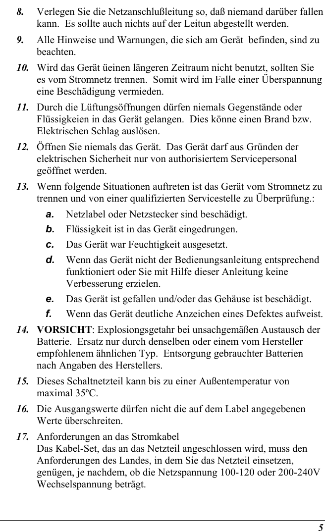  5 8.  Verlegen Sie die Netzanschlußleitung so, daß niemand darüber fallen kann.  Es sollte auch nichts auf der Leitun abgestellt werden. 9.  Alle Hinweise und Warnungen, die sich am Gerät  befinden, sind zu beachten. 10.  Wird das Gerät üeinen längeren Zeitraum nicht benutzt, sollten Sie es vom Stromnetz trennen.  Somit wird im Falle einer Überspannung eine Beschädigung vermieden. 11.  Durch die Lüftungsöffnungen dürfen niemals Gegenstände oder Flüssigkeien in das Gerät gelangen.  Dies könne einen Brand bzw.  Elektrischen Schlag auslösen. 12.  Öffnen Sie niemals das Gerät.  Das Gerät darf aus Gründen der elektrischen Sicherheit nur von authorisiertem Servicepersonal  geöffnet werden. 13.  Wenn folgende Situationen auftreten ist das Gerät vom Stromnetz zu trennen und von einer qualifizierten Servicestelle zu Überprüfung.: a.  Netzlabel oder Netzstecker sind beschädigt. b.  Flüssigkeit ist in das Gerät eingedrungen. c.  Das Gerät war Feuchtigkeit ausgesetzt. d.  Wenn das Gerät nicht der Bedienungsanleitung entsprechend funktioniert oder Sie mit Hilfe dieser Anleitung keine Verbesserung erzielen. e.  Das Gerät ist gefallen und/oder das Gehäuse ist beschädigt. f.  Wenn das Gerät deutliche Anzeichen eines Defektes aufweist. 14.  VORSICHT: Explosiongsgetahr bei unsachgemäßen Austausch der Batterie.  Ersatz nur durch denselben oder einem vom Hersteller empfohlenem ähnlichen Typ.  Entsorgung gebrauchter Batterien nach Angaben des Herstellers. 15.  Dieses Schaltnetzteil kann bis zu einer Außentemperatur von maximal 35ºC. 16.  Die Ausgangswerte dürfen nicht die auf dem Label angegebenen Werte überschreiten. 17.  Anforderungen an das Stromkabel Das Kabel-Set, das an das Netzteil angeschlossen wird, muss den Anforderungen des Landes, in dem Sie das Netzteil einsetzen, genügen, je nachdem, ob die Netzspannung 100-120 oder 200-240V Wechselspannung beträgt. 