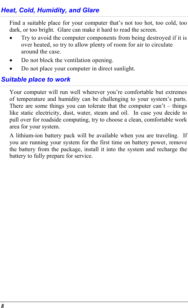  8 Heat, Cold, Humidity, and Glare Find a suitable place for your computer that’s not too hot, too cold, too dark, or too bright.  Glare can make it hard to read the screen.   •  Try to avoid the computer components from being destroyed if it is over heated, so try to allow plenty of room for air to circulate around the case.   •  Do not block the ventilation opening.  •  Do not place your computer in direct sunlight. Suitable place to work Your computer will run well wherever you’re comfortable but extremes of temperature and humidity can be challenging to your system’s parts.  There are some things you can tolerate that the computer can’t – things like static electricity, dust, water, steam and oil.  In case you decide to pull over for roadside computing, try to choose a clean, comfortable work area for your system. A lithium-ion battery pack will be available when you are traveling.  If you are running your system for the first time on battery power, remove the battery from the package, install it into the system and recharge the battery to fully prepare for service. 