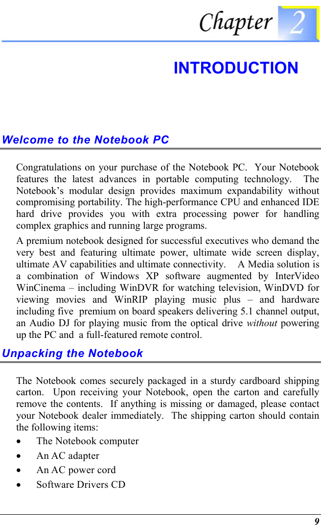  9  INTRODUCTION Welcome to the Notebook PC Congratulations on your purchase of the Notebook PC.  Your Notebook features the latest advances in portable computing technology.  The Notebook’s modular design provides maximum expandability without compromising portability. The high-performance CPU and enhanced IDE hard drive provides you with extra processing power for handling complex graphics and running large programs.   A premium notebook designed for successful executives who demand the very best and featuring ultimate power, ultimate wide screen display, ultimate AV capabilities and ultimate connectivity.    A Media solution is a combination of Windows XP software augmented by InterVideo WinCinema – including WinDVR for watching television, WinDVD for viewing movies and WinRIP playing music plus – and hardware including five  premium on board speakers delivering 5.1 channel output, an Audio DJ for playing music from the optical drive without powering up the PC and  a full-featured remote control.     Unpacking the Notebook The Notebook comes securely packaged in a sturdy cardboard shipping carton.  Upon receiving your Notebook, open the carton and carefully remove the contents.  If anything is missing or damaged, please contact your Notebook dealer immediately.  The shipping carton should contain the following items: •  The Notebook computer •  An AC adapter •  An AC power cord •  Software Drivers CD 