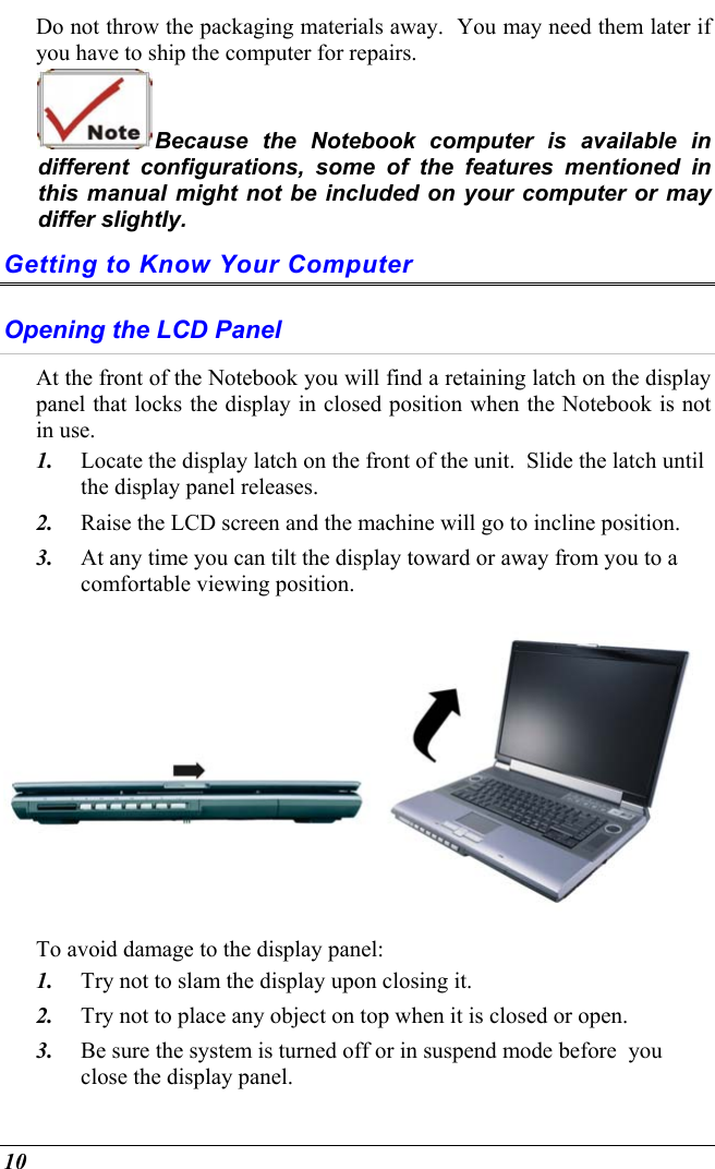  10 Do not throw the packaging materials away.  You may need them later if you have to ship the computer for repairs. Because the Notebook computer is available in different configurations, some of the features mentioned in this manual might not be included on your computer or may differ slightly. Getting to Know Your Computer Opening the LCD Panel At the front of the Notebook you will find a retaining latch on the display panel that locks the display in closed position when the Notebook is not in use. 1.  Locate the display latch on the front of the unit.  Slide the latch until the display panel releases.  2.  Raise the LCD screen and the machine will go to incline position.  3.  At any time you can tilt the display toward or away from you to a comfortable viewing position.  To avoid damage to the display panel: 1.  Try not to slam the display upon closing it. 2.  Try not to place any object on top when it is closed or open. 3.  Be sure the system is turned off or in suspend mode before  you close the display panel. 
