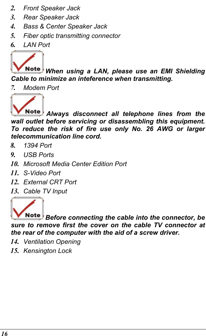  16 2.  Front Speaker Jack 3.  Rear Speaker Jack 4.  Bass &amp; Center Speaker Jack 5.  Fiber optic transmitting connector 6.  LAN Port  When using a LAN, please use an EMI Shielding Cable to minimize an inteference when transmitting. 7.  Modem Port  Always disconnect all telephone lines from the wall outlet before servicing or disassembling this equipment.  To reduce the risk of fire use only No. 26 AWG or larger telecommunication line cord. 8.  1394 Port 9.  USB Ports 10.  Microsoft Media Center Edition Port 11.  S-Video Port 12.  External CRT Port  13.  Cable TV Input  Before connecting the cable into the connector, be sure to remove first the cover on the cable TV connector at the rear of the computer with the aid of a screw driver.   14.  Ventilation Opening 15.  Kensington Lock 