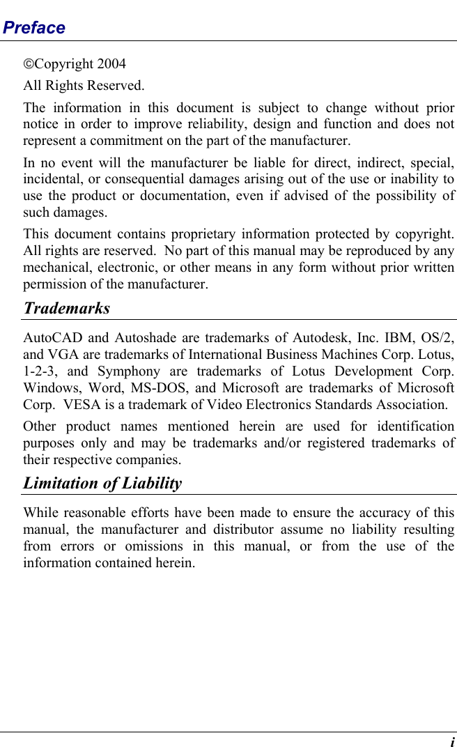  i Preface Copyright 2004 All Rights Reserved.                                                                           The information in this document is subject to change without prior notice in order to improve reliability, design and function and does not represent a commitment on the part of the manufacturer. In no event will the manufacturer be liable for direct, indirect, special, incidental, or consequential damages arising out of the use or inability to use the product or documentation, even if advised of the possibility of such damages. This document contains proprietary information protected by copyright. All rights are reserved.  No part of this manual may be reproduced by any mechanical, electronic, or other means in any form without prior written permission of the manufacturer. Trademarks AutoCAD and Autoshade are trademarks of Autodesk, Inc. IBM, OS/2, and VGA are trademarks of International Business Machines Corp. Lotus, 1-2-3, and Symphony are trademarks of Lotus Development Corp. Windows, Word, MS-DOS, and Microsoft are trademarks of Microsoft Corp.  VESA is a trademark of Video Electronics Standards Association. Other product names mentioned herein are used for identification purposes only and may be trademarks and/or registered trademarks of their respective companies. Limitation of Liability While reasonable efforts have been made to ensure the accuracy of this manual, the manufacturer and distributor assume no liability resulting from errors or omissions in this manual, or from the use of the information contained herein. 