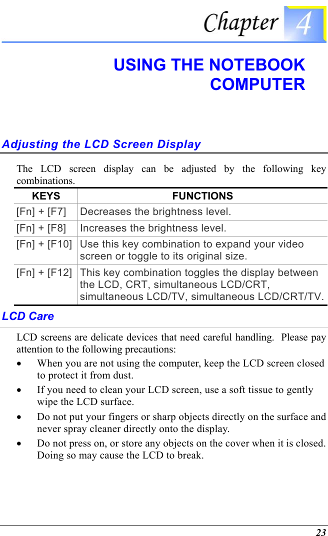  23  USING THE NOTEBOOK COMPUTER Adjusting the LCD Screen Display The LCD screen display can be adjusted by the following key combinations. KEYS FUNCTIONS [Fn] + [F7]  Decreases the brightness level. [Fn] + [F8]  Increases the brightness level. [Fn] + [F10]  Use this key combination to expand your video screen or toggle to its original size. [Fn] + [F12]  This key combination toggles the display between the LCD, CRT, simultaneous LCD/CRT, simultaneous LCD/TV, simultaneous LCD/CRT/TV. LCD Care LCD screens are delicate devices that need careful handling.  Please pay attention to the following precautions: •  When you are not using the computer, keep the LCD screen closed to protect it from dust.   •  If you need to clean your LCD screen, use a soft tissue to gently wipe the LCD surface.   •  Do not put your fingers or sharp objects directly on the surface and never spray cleaner directly onto the display. •  Do not press on, or store any objects on the cover when it is closed.  Doing so may cause the LCD to break. 