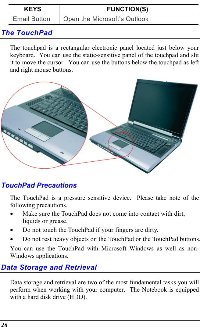  26 KEYS FUNCTION(S) Email Button  Open the Microsoft’s Outlook  The TouchPad The touchpad is a rectangular electronic panel located just below your keyboard.  You can use the static-sensitive panel of the touchpad and slit it to move the cursor.  You can use the buttons below the touchpad as left and right mouse buttons.  TouchPad Precautions The TouchPad is a pressure sensitive device.  Please take note of the following precautions. •  Make sure the TouchPad does not come into contact with dirt, liquids or grease. •  Do not touch the TouchPad if your fingers are dirty. •  Do not rest heavy objects on the TouchPad or the TouchPad buttons. You can use the TouchPad with Microsoft Windows as well as non-Windows applications. Data Storage and Retrieval Data storage and retrieval are two of the most fundamental tasks you will perform when working with your computer.  The Notebook is equipped with a hard disk drive (HDD).   