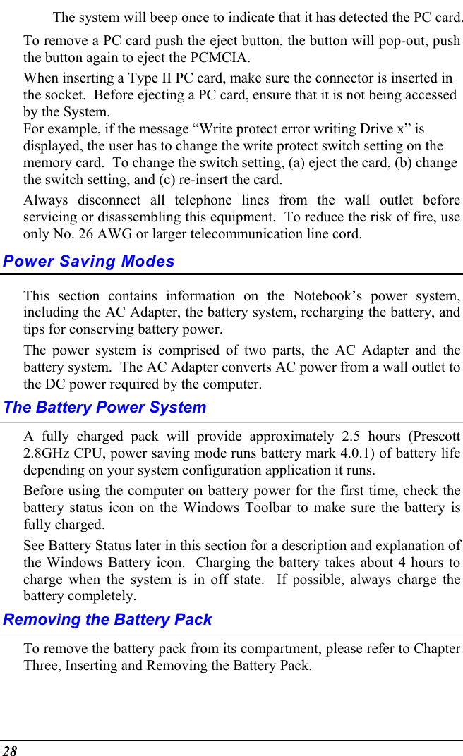  28 The system will beep once to indicate that it has detected the PC card. To remove a PC card push the eject button, the button will pop-out, push the button again to eject the PCMCIA.   When inserting a Type II PC card, make sure the connector is inserted in the socket.  Before ejecting a PC card, ensure that it is not being accessed by the System.  For example, if the message “Write protect error writing Drive x” is displayed, the user has to change the write protect switch setting on the memory card.  To change the switch setting, (a) eject the card, (b) change the switch setting, and (c) re-insert the card. Always disconnect all telephone lines from the wall outlet before servicing or disassembling this equipment.  To reduce the risk of fire, use only No. 26 AWG or larger telecommunication line cord. Power Saving Modes This section contains information on the Notebook’s power system, including the AC Adapter, the battery system, recharging the battery, and tips for conserving battery power.   The power system is comprised of two parts, the AC Adapter and the battery system.  The AC Adapter converts AC power from a wall outlet to the DC power required by the computer.   The Battery Power System A fully charged pack will provide approximately 2.5 hours (Prescott 2.8GHz CPU, power saving mode runs battery mark 4.0.1) of battery life depending on your system configuration application it runs.   Before using the computer on battery power for the first time, check the battery status icon on the Windows Toolbar to make sure the battery is fully charged.   See Battery Status later in this section for a description and explanation of the Windows Battery icon.  Charging the battery takes about 4 hours to charge when the system is in off state.  If possible, always charge the battery completely.  Removing the Battery Pack To remove the battery pack from its compartment, please refer to Chapter Three, Inserting and Removing the Battery Pack. 