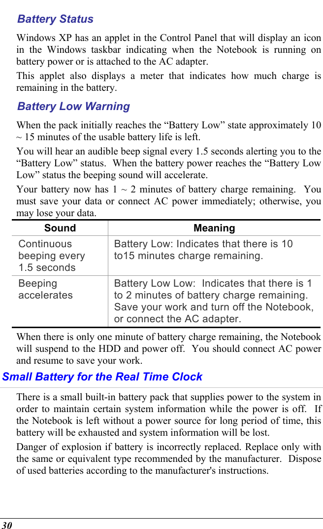  30 Battery Status Windows XP has an applet in the Control Panel that will display an icon in the Windows taskbar indicating when the Notebook is running on battery power or is attached to the AC adapter.   This applet also displays a meter that indicates how much charge is remaining in the battery.  Battery Low Warning  When the pack initially reaches the “Battery Low” state approximately 10 ~ 15 minutes of the usable battery life is left.   You will hear an audible beep signal every 1.5 seconds alerting you to the “Battery Low” status.  When the battery power reaches the “Battery Low Low” status the beeping sound will accelerate.   Your battery now has 1 ~ 2 minutes of battery charge remaining.  You must save your data or connect AC power immediately; otherwise, you may lose your data. Sound Meaning Continuous beeping every 1.5 seconds Battery Low: Indicates that there is 10 to15 minutes charge remaining.   Beeping accelerates Battery Low Low:  Indicates that there is 1 to 2 minutes of battery charge remaining.  Save your work and turn off the Notebook, or connect the AC adapter. When there is only one minute of battery charge remaining, the Notebook will suspend to the HDD and power off.  You should connect AC power and resume to save your work. Small Battery for the Real Time Clock There is a small built-in battery pack that supplies power to the system in order to maintain certain system information while the power is off.  If the Notebook is left without a power source for long period of time, this battery will be exhausted and system information will be lost.   Danger of explosion if battery is incorrectly replaced. Replace only with the same or equivalent type recommended by the manufacturer.  Dispose of used batteries according to the manufacturer&apos;s instructions.   