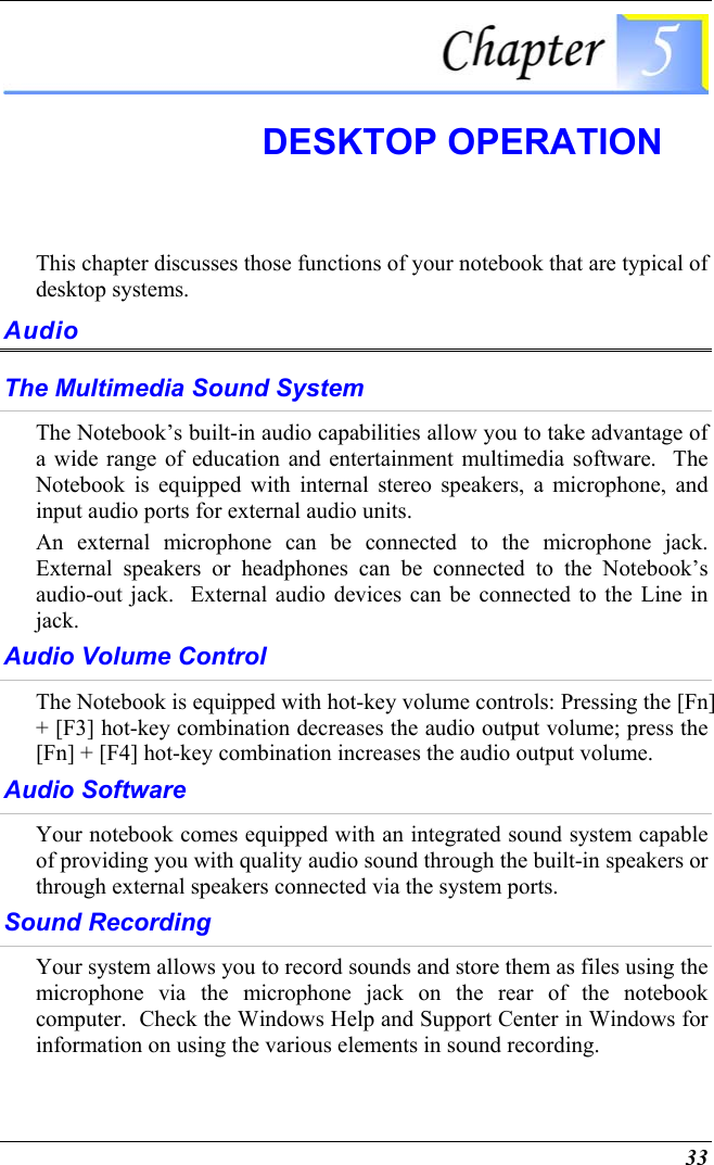  33  DESKTOP OPERATION This chapter discusses those functions of your notebook that are typical of desktop systems. Audio The Multimedia Sound System The Notebook’s built-in audio capabilities allow you to take advantage of a wide range of education and entertainment multimedia software.  The Notebook is equipped with internal stereo speakers, a microphone, and input audio ports for external audio units.   An external microphone can be connected to the microphone jack.  External speakers or headphones can be connected to the Notebook’s audio-out jack.  External audio devices can be connected to the Line in jack.     Audio Volume Control The Notebook is equipped with hot-key volume controls: Pressing the [Fn] + [F3] hot-key combination decreases the audio output volume; press the [Fn] + [F4] hot-key combination increases the audio output volume. Audio Software Your notebook comes equipped with an integrated sound system capable of providing you with quality audio sound through the built-in speakers or through external speakers connected via the system ports. Sound Recording Your system allows you to record sounds and store them as files using the microphone via the microphone jack on the rear of the notebook computer.  Check the Windows Help and Support Center in Windows for information on using the various elements in sound recording. 