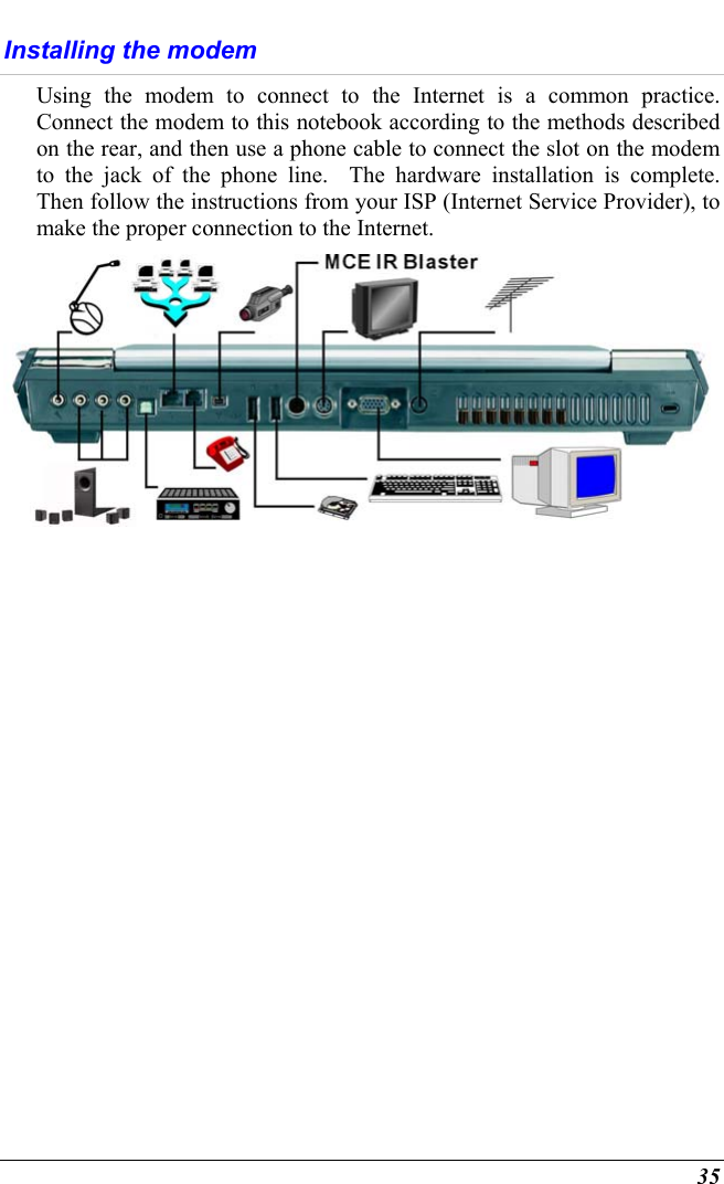  35 Installing the modem Using the modem to connect to the Internet is a common practice.  Connect the modem to this notebook according to the methods described on the rear, and then use a phone cable to connect the slot on the modem to the jack of the phone line.  The hardware installation is complete.  Then follow the instructions from your ISP (Internet Service Provider), to make the proper connection to the Internet.     