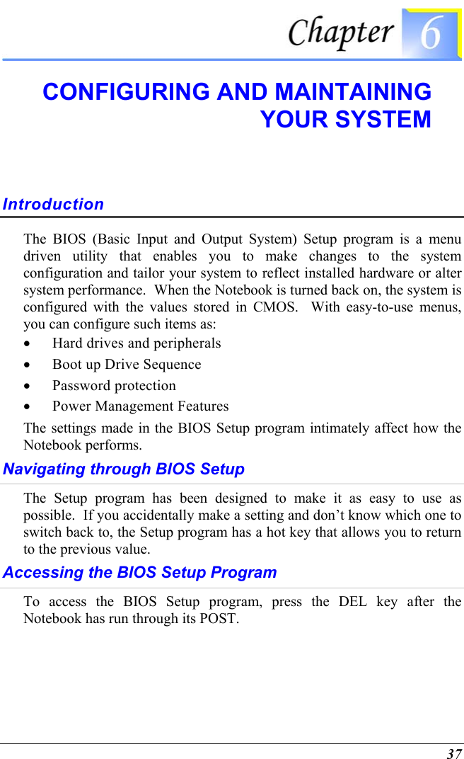  37  CONFIGURING AND MAINTAINING YOUR SYSTEM Introduction The BIOS (Basic Input and Output System) Setup program is a menu driven utility that enables you to make changes to the system configuration and tailor your system to reflect installed hardware or alter system performance.  When the Notebook is turned back on, the system is configured with the values stored in CMOS.  With easy-to-use menus, you can configure such items as: •  Hard drives and peripherals •  Boot up Drive Sequence •  Password protection •  Power Management Features The settings made in the BIOS Setup program intimately affect how the Notebook performs.   Navigating through BIOS Setup The Setup program has been designed to make it as easy to use as possible.  If you accidentally make a setting and don’t know which one to switch back to, the Setup program has a hot key that allows you to return to the previous value.   Accessing the BIOS Setup Program To access the BIOS Setup program, press the DEL key after the Notebook has run through its POST. 