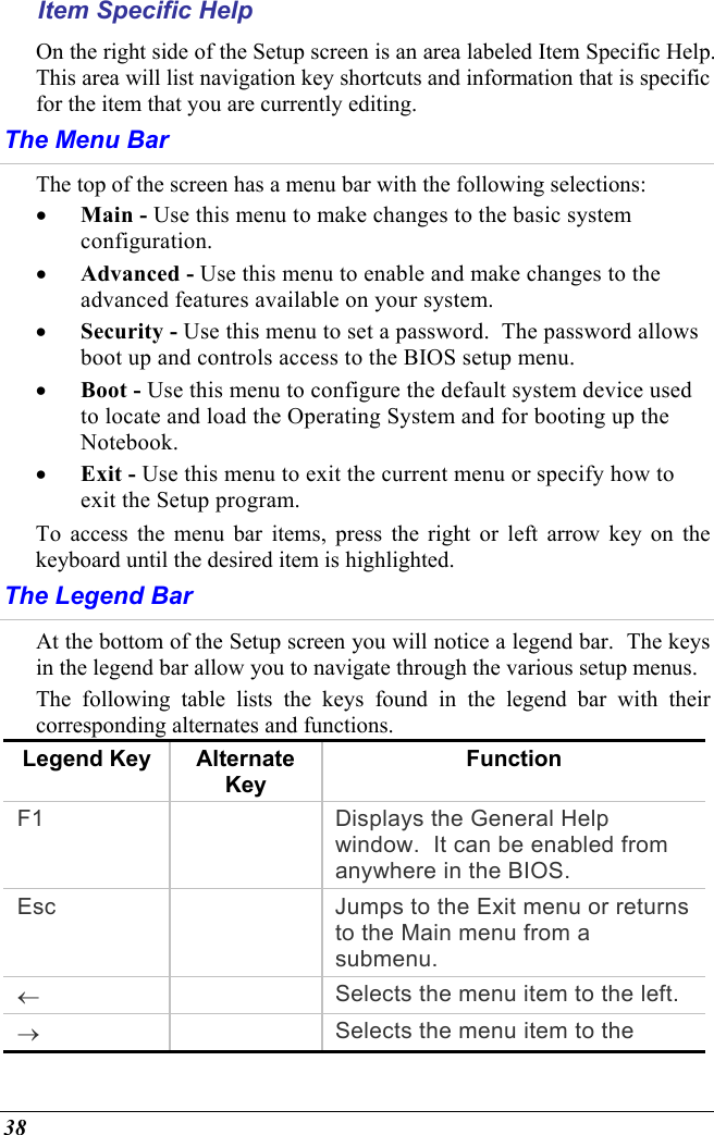  38 Item Specific Help On the right side of the Setup screen is an area labeled Item Specific Help.  This area will list navigation key shortcuts and information that is specific for the item that you are currently editing. The Menu Bar The top of the screen has a menu bar with the following selections: •  Main - Use this menu to make changes to the basic system configuration. •  Advanced - Use this menu to enable and make changes to the advanced features available on your system. •  Security - Use this menu to set a password.  The password allows boot up and controls access to the BIOS setup menu. •  Boot - Use this menu to configure the default system device used to locate and load the Operating System and for booting up the Notebook. •  Exit - Use this menu to exit the current menu or specify how to exit the Setup program. To access the menu bar items, press the right or left arrow key on the keyboard until the desired item is highlighted. The Legend Bar At the bottom of the Setup screen you will notice a legend bar.  The keys in the legend bar allow you to navigate through the various setup menus.   The following table lists the keys found in the legend bar with their corresponding alternates and functions. Legend Key  Alternate Key Function F1    Displays the General Help window.  It can be enabled from anywhere in the BIOS. Esc    Jumps to the Exit menu or returns to the Main menu from a submenu. ←   Selects the menu item to the left. →   Selects the menu item to the 