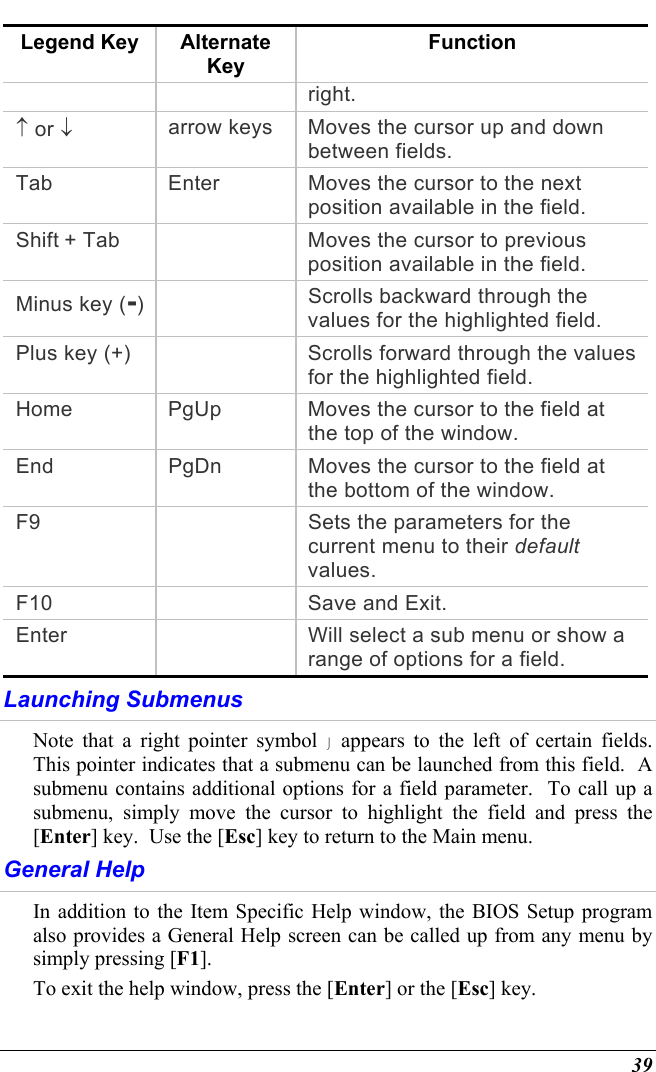  39 Legend Key  Alternate Key Function right. ↑ or ↓ arrow keys  Moves the cursor up and down between fields. Tab  Enter  Moves the cursor to the next position available in the field. Shift + Tab    Moves the cursor to previous position available in the field. Minus key (-)   Scrolls backward through the values for the highlighted field. Plus key (+)    Scrolls forward through the values for the highlighted field. Home  PgUp  Moves the cursor to the field at the top of the window. End  PgDn  Moves the cursor to the field at the bottom of the window. F9    Sets the parameters for the current menu to their default values. F10    Save and Exit. Enter    Will select a sub menu or show a range of options for a field. Launching Submenus Note that a right pointer symbol  appears to the left of certain fields.  This pointer indicates that a submenu can be launched from this field.  A submenu contains additional options for a field parameter.  To call up a submenu, simply move the cursor to highlight the field and press the [Enter] key.  Use the [Esc] key to return to the Main menu. General Help In addition to the Item Specific Help window, the BIOS Setup program also provides a General Help screen can be called up from any menu by simply pressing [F1].   To exit the help window, press the [Enter] or the [Esc] key.  