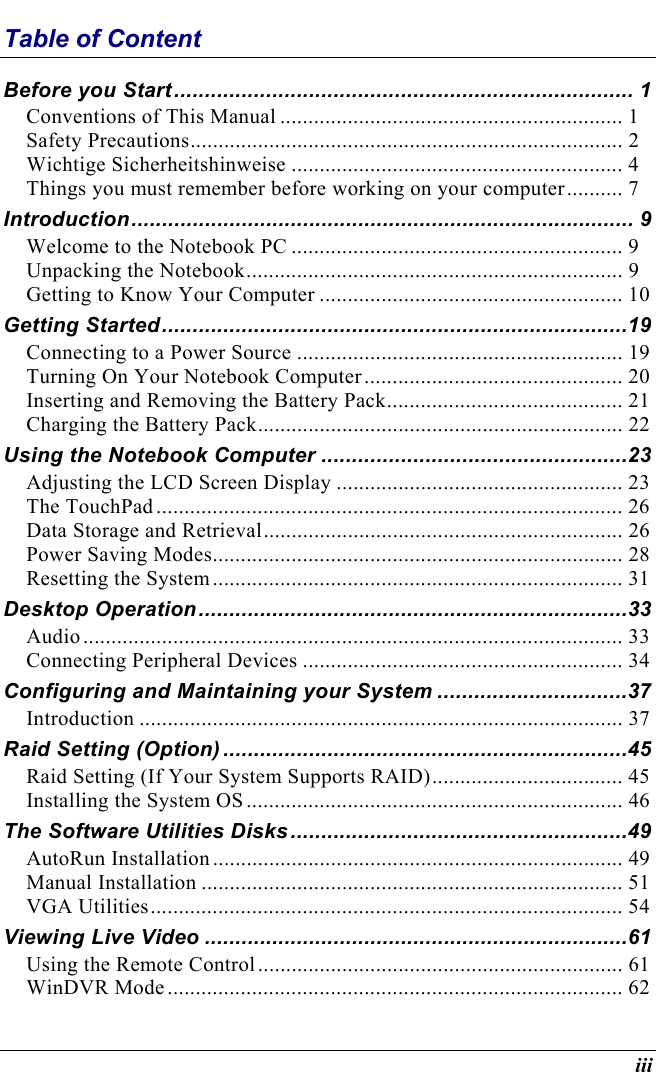  iii Table of Content Before you Start........................................................................... 1 Conventions of This Manual ............................................................. 1 Safety Precautions............................................................................. 2 Wichtige Sicherheitshinweise ........................................................... 4 Things you must remember before working on your computer.......... 7 Introduction.................................................................................. 9 Welcome to the Notebook PC ........................................................... 9 Unpacking the Notebook................................................................... 9 Getting to Know Your Computer ...................................................... 10 Getting Started............................................................................19 Connecting to a Power Source .......................................................... 19 Turning On Your Notebook Computer.............................................. 20 Inserting and Removing the Battery Pack.......................................... 21 Charging the Battery Pack................................................................. 22 Using the Notebook Computer ..................................................23 Adjusting the LCD Screen Display ................................................... 23 The TouchPad................................................................................... 26 Data Storage and Retrieval................................................................ 26 Power Saving Modes......................................................................... 28 Resetting the System......................................................................... 31 Desktop Operation......................................................................33 Audio................................................................................................ 33 Connecting Peripheral Devices ......................................................... 34 Configuring and Maintaining your System ...............................37 Introduction ...................................................................................... 37 Raid Setting (Option) ..................................................................45 Raid Setting (If Your System Supports RAID).................................. 45 Installing the System OS................................................................... 46 The Software Utilities Disks .......................................................49 AutoRun Installation......................................................................... 49 Manual Installation ........................................................................... 51 VGA Utilities.................................................................................... 54 Viewing Live Video .....................................................................61 Using the Remote Control................................................................. 61 WinDVR Mode................................................................................. 62 