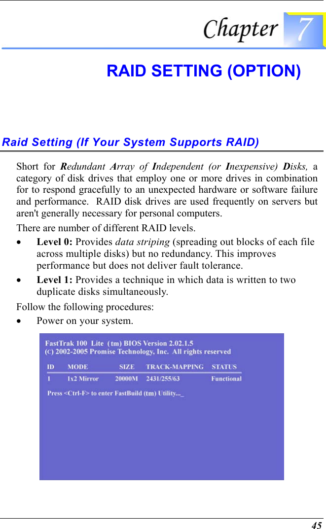  45  RAID SETTING (OPTION)  Raid Setting (If Your System Supports RAID) Short for Redundant  Array of Independent (or Inexpensive)  Disks, a category of disk drives that employ one or more drives in combination for to respond gracefully to an unexpected hardware or software failure and performance.  RAID disk drives are used frequently on servers but aren&apos;t generally necessary for personal computers. There are number of different RAID levels. •  Level 0: Provides data striping (spreading out blocks of each file across multiple disks) but no redundancy. This improves performance but does not deliver fault tolerance.  •  Level 1: Provides a technique in which data is written to two duplicate disks simultaneously. Follow the following procedures: •  Power on your system.  