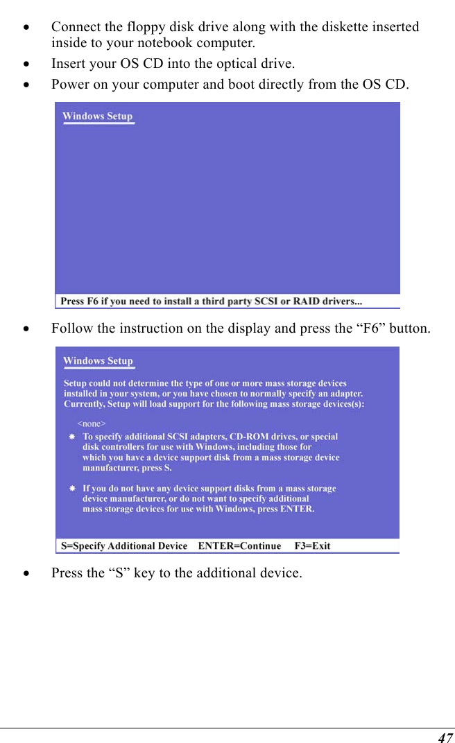  47 •  Connect the floppy disk drive along with the diskette inserted inside to your notebook computer. •  Insert your OS CD into the optical drive.   •  Power on your computer and boot directly from the OS CD.  •  Follow the instruction on the display and press the “F6” button.  •  Press the “S” key to the additional device. 
