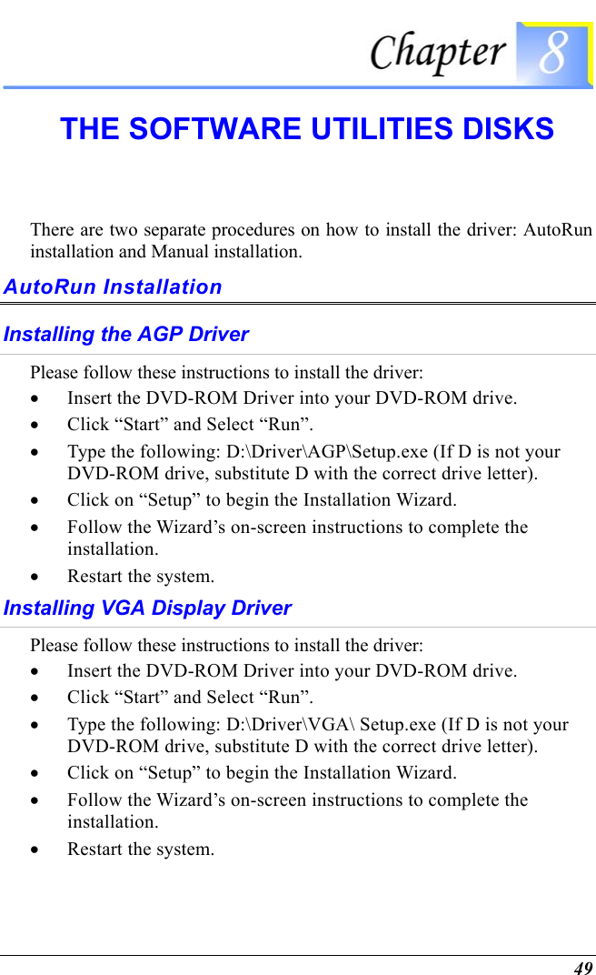  49  THE SOFTWARE UTILITIES DISKS There are two separate procedures on how to install the driver: AutoRun installation and Manual installation. AutoRun Installation Installing the AGP Driver Please follow these instructions to install the driver: •  Insert the DVD-ROM Driver into your DVD-ROM drive.   •  Click “Start” and Select “Run”. •  Type the following: D:\Driver\AGP\Setup.exe (If D is not your DVD-ROM drive, substitute D with the correct drive letter). •  Click on “Setup” to begin the Installation Wizard. •  Follow the Wizard’s on-screen instructions to complete the installation.   •  Restart the system. Installing VGA Display Driver  Please follow these instructions to install the driver: •  Insert the DVD-ROM Driver into your DVD-ROM drive. •  Click “Start” and Select “Run”. •  Type the following: D:\Driver\VGA\ Setup.exe (If D is not your DVD-ROM drive, substitute D with the correct drive letter). •  Click on “Setup” to begin the Installation Wizard. •  Follow the Wizard’s on-screen instructions to complete the installation.   •  Restart the system. 