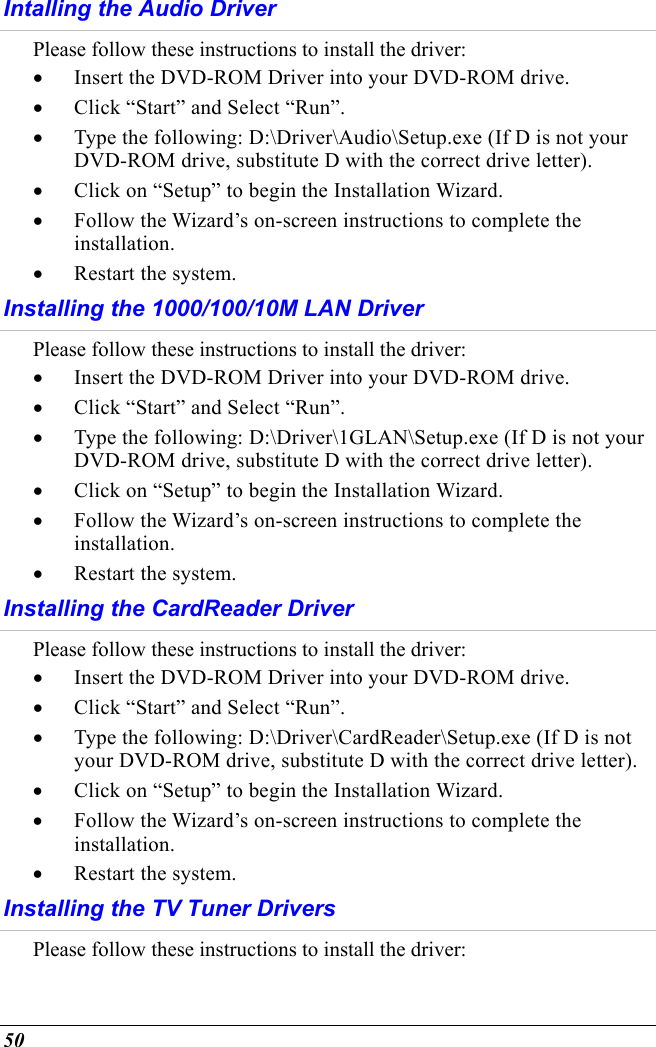  50 Intalling the Audio Driver Please follow these instructions to install the driver: •  Insert the DVD-ROM Driver into your DVD-ROM drive. •  Click “Start” and Select “Run”. •  Type the following: D:\Driver\Audio\Setup.exe (If D is not your DVD-ROM drive, substitute D with the correct drive letter). •  Click on “Setup” to begin the Installation Wizard. •  Follow the Wizard’s on-screen instructions to complete the installation.   •  Restart the system. Installing the 1000/100/10M LAN Driver Please follow these instructions to install the driver: •  Insert the DVD-ROM Driver into your DVD-ROM drive.   •  Click “Start” and Select “Run”. •  Type the following: D:\Driver\1GLAN\Setup.exe (If D is not your DVD-ROM drive, substitute D with the correct drive letter). •  Click on “Setup” to begin the Installation Wizard. •  Follow the Wizard’s on-screen instructions to complete the installation.   •  Restart the system. Installing the CardReader Driver Please follow these instructions to install the driver: •  Insert the DVD-ROM Driver into your DVD-ROM drive. •  Click “Start” and Select “Run”. •  Type the following: D:\Driver\CardReader\Setup.exe (If D is not your DVD-ROM drive, substitute D with the correct drive letter). •  Click on “Setup” to begin the Installation Wizard. •  Follow the Wizard’s on-screen instructions to complete the installation.   •  Restart the system. Installing the TV Tuner Drivers Please follow these instructions to install the driver: 
