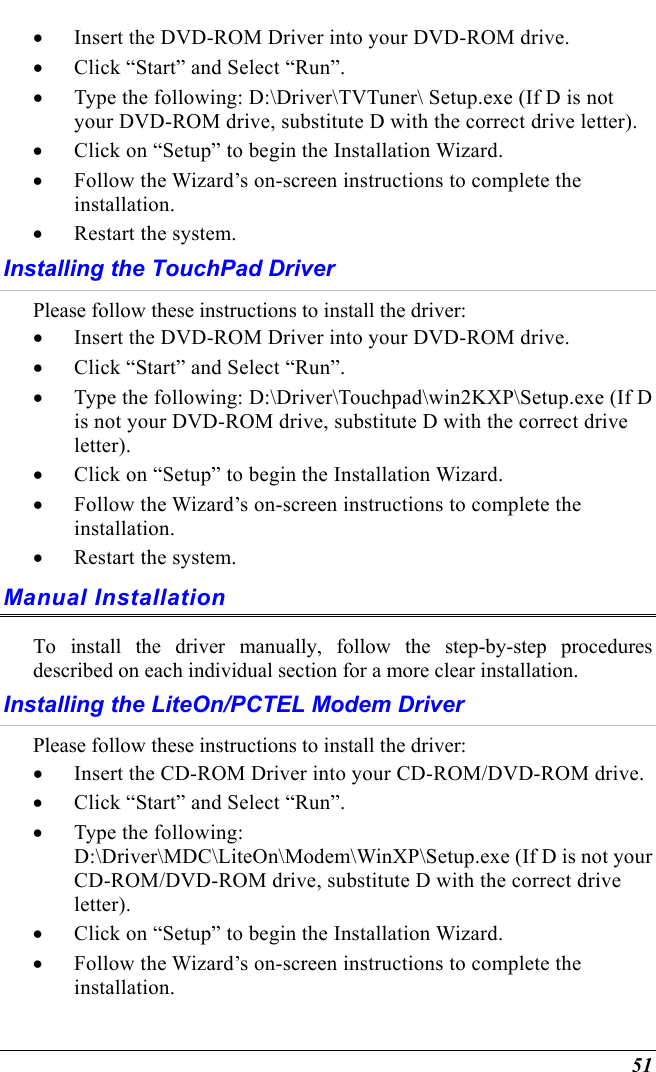  51 •  Insert the DVD-ROM Driver into your DVD-ROM drive. •  Click “Start” and Select “Run”. •  Type the following: D:\Driver\TVTuner\ Setup.exe (If D is not your DVD-ROM drive, substitute D with the correct drive letter). •  Click on “Setup” to begin the Installation Wizard. •  Follow the Wizard’s on-screen instructions to complete the installation.   •  Restart the system. Installing the TouchPad Driver  Please follow these instructions to install the driver: •  Insert the DVD-ROM Driver into your DVD-ROM drive. •  Click “Start” and Select “Run”. •  Type the following: D:\Driver\Touchpad\win2KXP\Setup.exe (If D is not your DVD-ROM drive, substitute D with the correct drive letter). •  Click on “Setup” to begin the Installation Wizard. •  Follow the Wizard’s on-screen instructions to complete the installation.   •  Restart the system. Manual Installation To install the driver manually, follow the step-by-step procedures described on each individual section for a more clear installation. Installing the LiteOn/PCTEL Modem Driver  Please follow these instructions to install the driver: •  Insert the CD-ROM Driver into your CD-ROM/DVD-ROM drive. •  Click “Start” and Select “Run”. •  Type the following: D:\Driver\MDC\LiteOn\Modem\WinXP\Setup.exe (If D is not your CD-ROM/DVD-ROM drive, substitute D with the correct drive letter). •  Click on “Setup” to begin the Installation Wizard. •  Follow the Wizard’s on-screen instructions to complete the installation.  