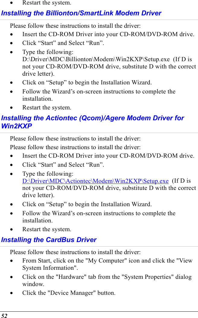  52 •  Restart the system. Installing the Billionton/SmartLink Modem Driver  Please follow these instructions to install the driver: •  Insert the CD-ROM Driver into your CD-ROM/DVD-ROM drive. •  Click “Start” and Select “Run”. •  Type the following: D:\Driver\MDC\Billionton\Modem\Win2KXP\Setup.exe  (If D is not your CD-ROM/DVD-ROM drive, substitute D with the correct drive letter). •  Click on “Setup” to begin the Installation Wizard. •  Follow the Wizard’s on-screen instructions to complete the installation.  •  Restart the system. Installing the Actiontec (Qcom)/Agere Modem Driver for Win2KXP Please follow these instructions to install the driver: Please follow these instructions to install the driver: •  Insert the CD-ROM Driver into your CD-ROM/DVD-ROM drive. •  Click “Start” and Select “Run”. •  Type the following: D:\Driver\MDC\Actiontec\Modem\Win2KXP\Setup.exe  (If D is not your CD-ROM/DVD-ROM drive, substitute D with the correct drive letter). •  Click on “Setup” to begin the Installation Wizard. •  Follow the Wizard’s on-screen instructions to complete the installation.  •  Restart the system. Installing the CardBus Driver Please follow these instructions to install the driver: •  From Start, click on the &quot;My Computer&quot; icon and click the &quot;View System Information&quot;. •  Click on the &quot;Hardware&quot; tab from the &quot;System Properties&quot; dialog window. •  Click the &quot;Device Manager&quot; button. 