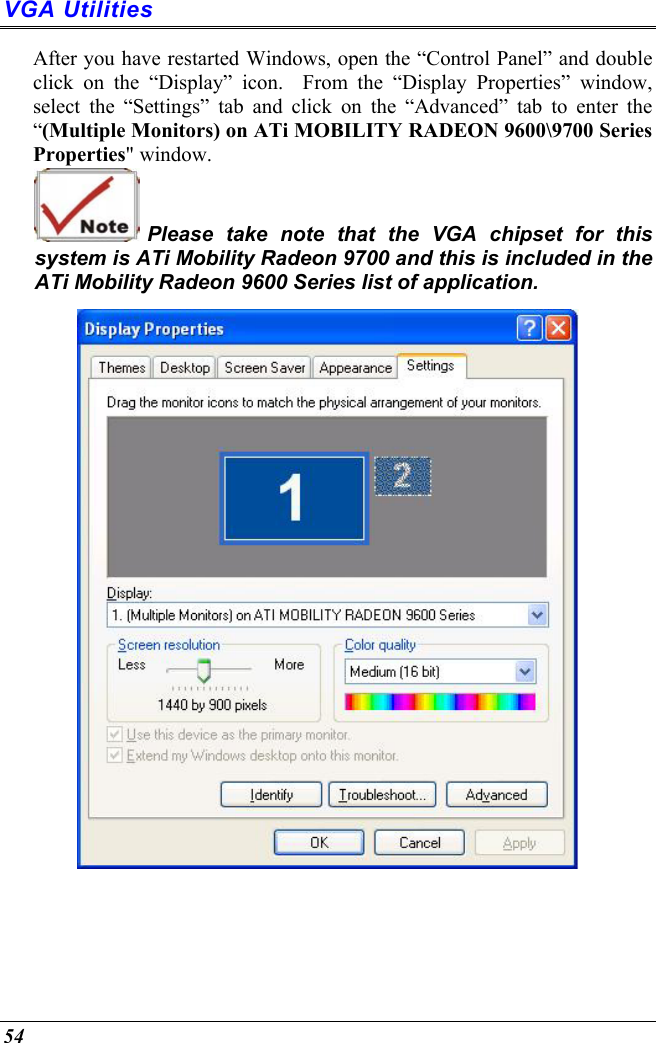  54 VGA Utilities After you have restarted Windows, open the “Control Panel” and double click on the “Display” icon.  From the “Display Properties” window, select the “Settings” tab and click on the “Advanced” tab to enter the “(Multiple Monitors) on ATi MOBILITY RADEON 9600\9700 Series Properties&quot; window.    Please take note that the VGA chipset for this system is ATi Mobility Radeon 9700 and this is included in the ATi Mobility Radeon 9600 Series list of application.  