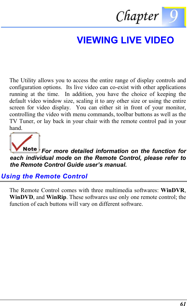  61  VIEWING LIVE VIDEO  The Utility allows you to access the entire range of display controls and configuration options.  Its live video can co-exist with other applications running at the time.  In addition, you have the choice of keeping the default video window size, scaling it to any other size or using the entire screen for video display.  You can either sit in front of your monitor, controlling the video with menu commands, toolbar buttons as well as the TV Tuner, or lay back in your chair with the remote control pad in your hand.  For more detailed information on the function for each individual mode on the Remote Control, please refer to the Remote Control Guide user’s manual. Using the Remote Control The Remote Control comes with three multimedia softwares: WinDVR, WinDVD, and WinRip. These softwares use only one remote control; the function of each buttons will vary on different software.   