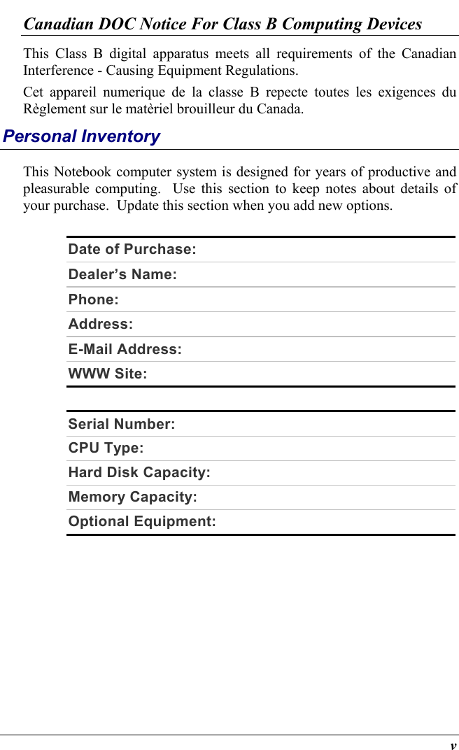  v Canadian DOC Notice For Class B Computing Devices This Class B digital apparatus meets all requirements of the Canadian Interference - Causing Equipment Regulations. Cet appareil numerique de la classe B repecte toutes les exigences du Règlement sur le matèriel brouilleur du Canada. Personal Inventory This Notebook computer system is designed for years of productive and pleasurable computing.  Use this section to keep notes about details of your purchase.  Update this section when you add new options.   Date of Purchase:   Dealer’s Name:    Phone:    Address:    E-Mail Address:   WWW Site:    Serial Number:   CPU Type:   Hard Disk Capacity:   Memory Capacity:   Optional Equipment:     