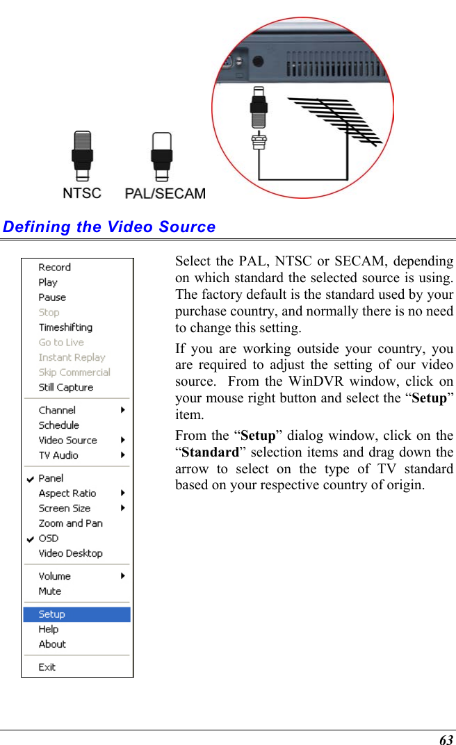  63     Defining the Video Source  Select the PAL, NTSC or SECAM, depending on which standard the selected source is using. The factory default is the standard used by your purchase country, and normally there is no need to change this setting.   If you are working outside your country, you are required to adjust the setting of our video source.  From the WinDVR window, click on your mouse right button and select the “Setup” item. From the “Setup” dialog window, click on the “Standard” selection items and drag down the arrow to select on the type of TV standard based on your respective country of origin.   
