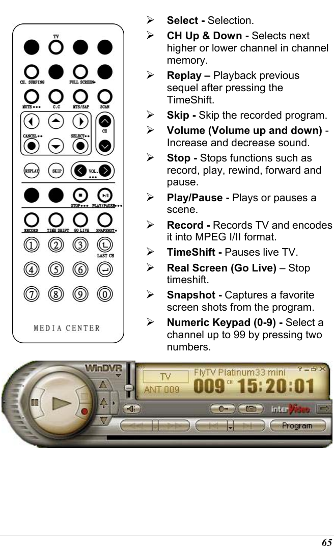  65   Select - Selection.  CH Up &amp; Down - Selects next higher or lower channel in channel memory.  Replay – Playback previous sequel after pressing the TimeShift.  Skip - Skip the recorded program.  Volume (Volume up and down) - Increase and decrease sound.  Stop - Stops functions such as record, play, rewind, forward and pause.  Play/Pause - Plays or pauses a scene.  Record - Records TV and encodes it into MPEG I/II format.  TimeShift - Pauses live TV.  Real Screen (Go Live) – Stop timeshift.  Snapshot - Captures a favorite screen shots from the program.  Numeric Keypad (0-9) - Select a channel up to 99 by pressing two numbers.  
