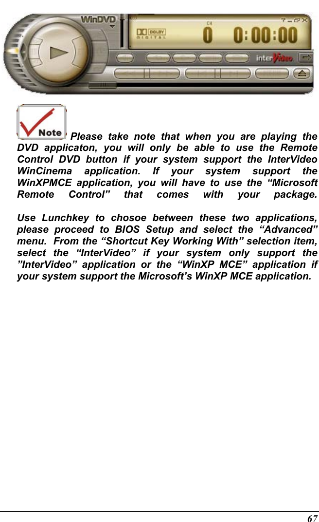  67   Please take note that when you are playing the DVD applicaton, you will only be able to use the Remote Control DVD button if your system support the InterVideo WinCinema application. If your system support the WinXPMCE application, you will have to use the “Microsoft Remote Control” that comes with your package.  Use Lunchkey to chosoe between these two applications, please proceed to BIOS Setup and select the “Advanced” menu.  From the “Shortcut Key Working With” selection item, select the “InterVideo” if your system only support the ”InterVideo” application or the “WinXP MCE” application if your system support the Microsoft’s WinXP MCE application. 