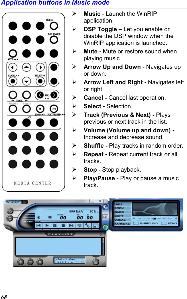  68 Application buttons in Music mode  Music - Launch the WinRIP application.  DSP Toggle – Let you enable or disable the DSP window when the WinRIP application is launched.  Mute - Mute or restore sound when playing music.  Arrow Up and Down - Navigates up or down.  Arrow Left and Right - Navigates left or right.  Cancel - Cancel last operation.  Select - Selection.  Track (Previous &amp; Next) - Plays previous or next track in the list.  Volume (Volume up and down) - Increase and decrease sound.  Shuffle - Play tracks in random order.  Repeat - Repeat current track or all tracks.  Stop - Stop playback.  Play/Pause - Play or pause a music track.  