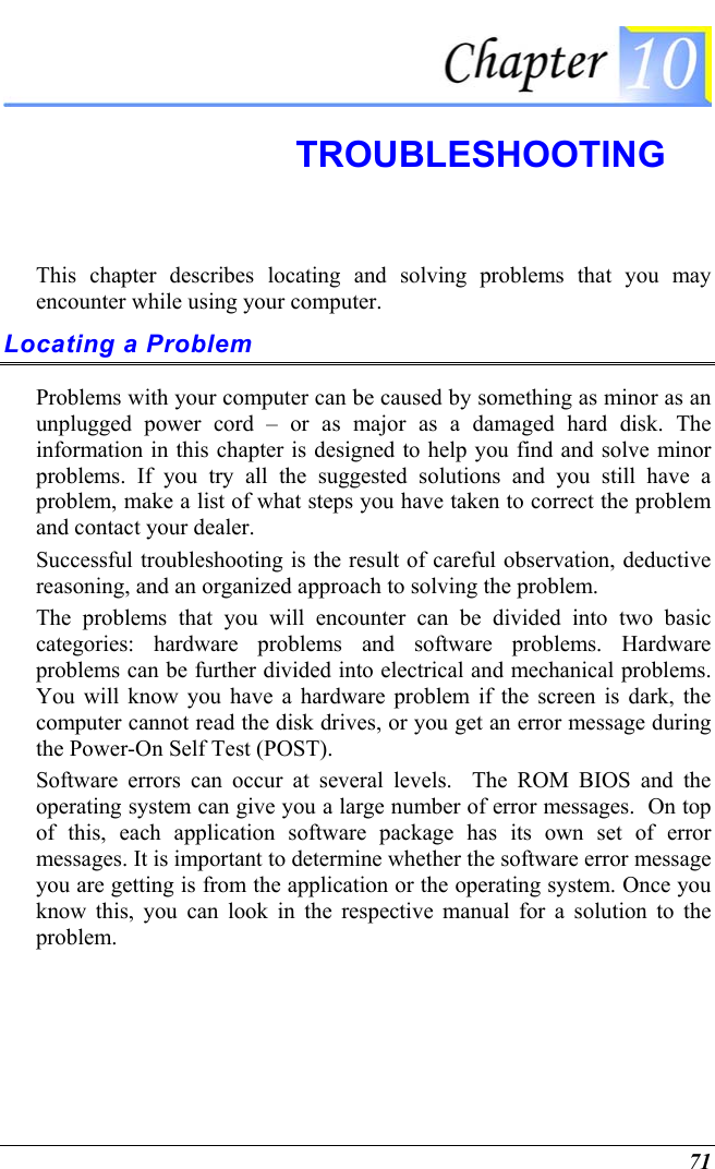  71  TROUBLESHOOTING This chapter describes locating and solving problems that you may encounter while using your computer. Locating a Problem Problems with your computer can be caused by something as minor as an unplugged power cord – or as major as a damaged hard disk. The information in this chapter is designed to help you find and solve minor problems. If you try all the suggested solutions and you still have a problem, make a list of what steps you have taken to correct the problem and contact your dealer.  Successful troubleshooting is the result of careful observation, deductive reasoning, and an organized approach to solving the problem.  The problems that you will encounter can be divided into two basic categories: hardware problems and software problems. Hardware problems can be further divided into electrical and mechanical problems. You will know you have a hardware problem if the screen is dark, the computer cannot read the disk drives, or you get an error message during the Power-On Self Test (POST). Software errors can occur at several levels.  The ROM BIOS and the operating system can give you a large number of error messages.  On top of this, each application software package has its own set of error messages. It is important to determine whether the software error message you are getting is from the application or the operating system. Once you know this, you can look in the respective manual for a solution to the problem. 