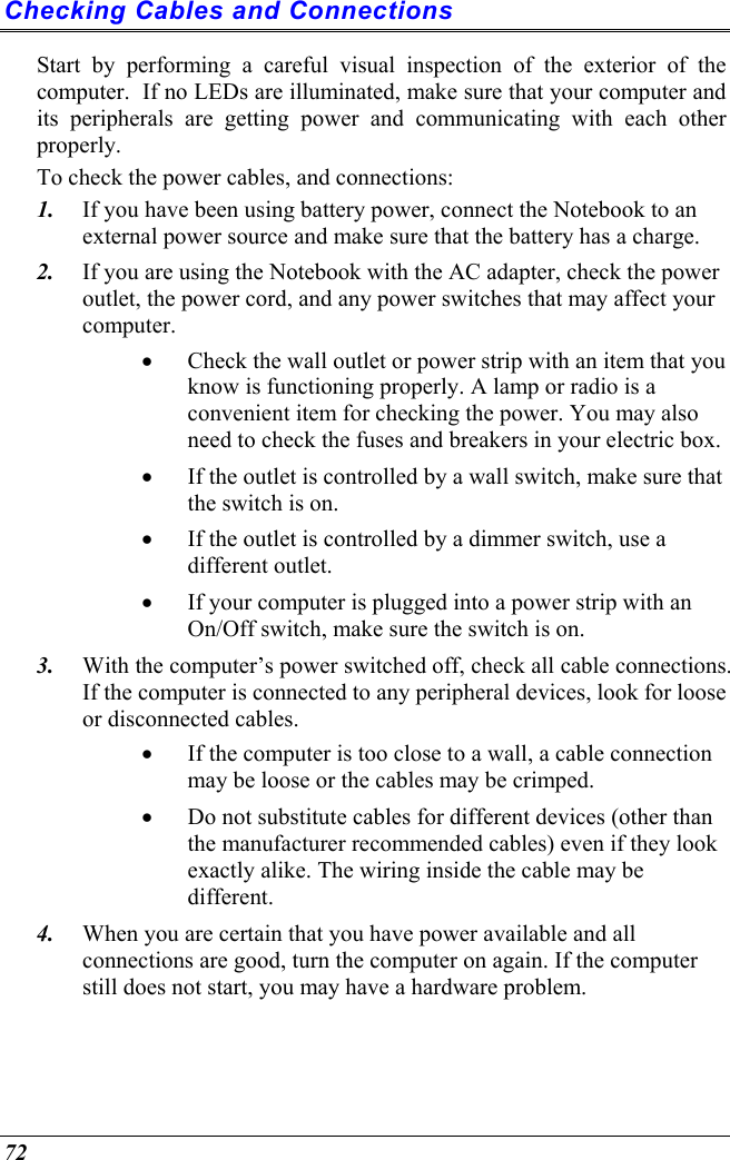  72 Checking Cables and Connections Start by performing a careful visual inspection of the exterior of the computer.  If no LEDs are illuminated, make sure that your computer and its peripherals are getting power and communicating with each other properly. To check the power cables, and connections: 1.  If you have been using battery power, connect the Notebook to an external power source and make sure that the battery has a charge.  2.  If you are using the Notebook with the AC adapter, check the power outlet, the power cord, and any power switches that may affect your computer. •  Check the wall outlet or power strip with an item that you know is functioning properly. A lamp or radio is a convenient item for checking the power. You may also need to check the fuses and breakers in your electric box. •  If the outlet is controlled by a wall switch, make sure that the switch is on. •  If the outlet is controlled by a dimmer switch, use a different outlet. •  If your computer is plugged into a power strip with an On/Off switch, make sure the switch is on. 3.  With the computer’s power switched off, check all cable connections. If the computer is connected to any peripheral devices, look for loose or disconnected cables.  •  If the computer is too close to a wall, a cable connection may be loose or the cables may be crimped.  •  Do not substitute cables for different devices (other than the manufacturer recommended cables) even if they look exactly alike. The wiring inside the cable may be different. 4.  When you are certain that you have power available and all connections are good, turn the computer on again. If the computer still does not start, you may have a hardware problem.  