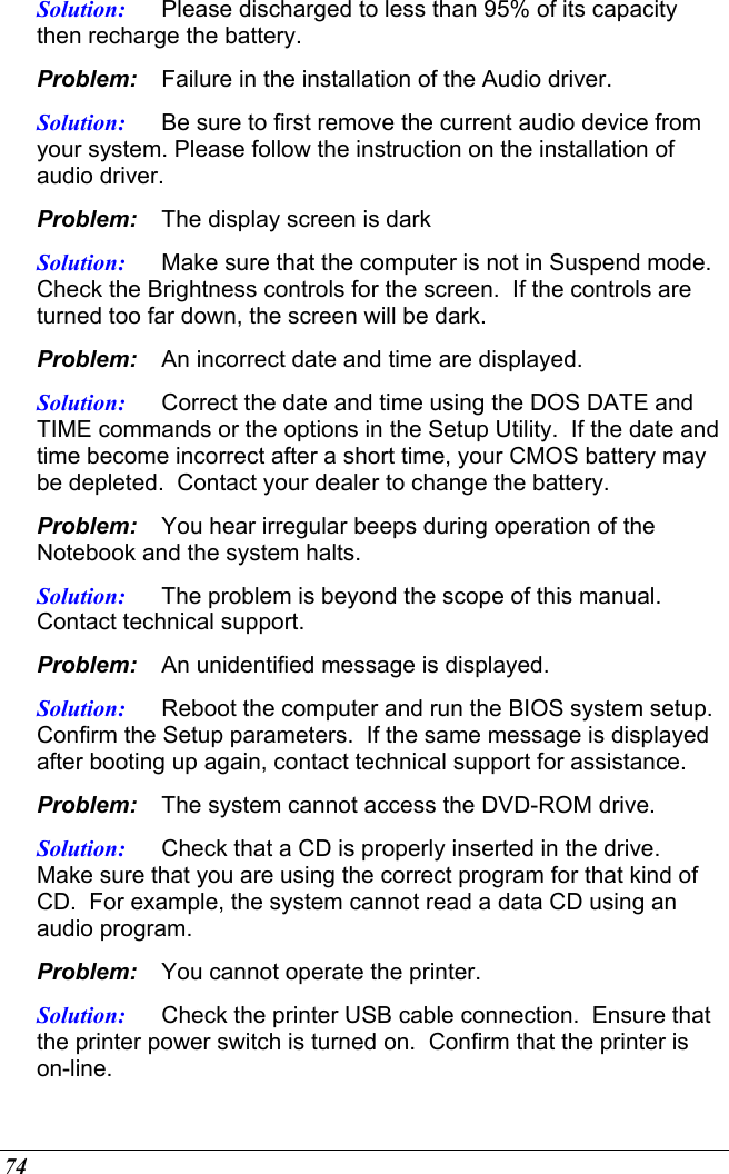  74 Solution:  Please discharged to less than 95% of its capacity then recharge the battery. Problem:  Failure in the installation of the Audio driver. Solution:  Be sure to first remove the current audio device from your system. Please follow the instruction on the installation of audio driver. Problem:  The display screen is dark Solution:  Make sure that the computer is not in Suspend mode. Check the Brightness controls for the screen.  If the controls are turned too far down, the screen will be dark. Problem:  An incorrect date and time are displayed. Solution:  Correct the date and time using the DOS DATE and TIME commands or the options in the Setup Utility.  If the date and time become incorrect after a short time, your CMOS battery may be depleted.  Contact your dealer to change the battery. Problem:  You hear irregular beeps during operation of the Notebook and the system halts. Solution:  The problem is beyond the scope of this manual.  Contact technical support. Problem:  An unidentified message is displayed. Solution:  Reboot the computer and run the BIOS system setup.  Confirm the Setup parameters.  If the same message is displayed after booting up again, contact technical support for assistance. Problem:  The system cannot access the DVD-ROM drive. Solution:  Check that a CD is properly inserted in the drive.  Make sure that you are using the correct program for that kind of CD.  For example, the system cannot read a data CD using an audio program. Problem:  You cannot operate the printer. Solution:  Check the printer USB cable connection.  Ensure that the printer power switch is turned on.  Confirm that the printer is on-line. 