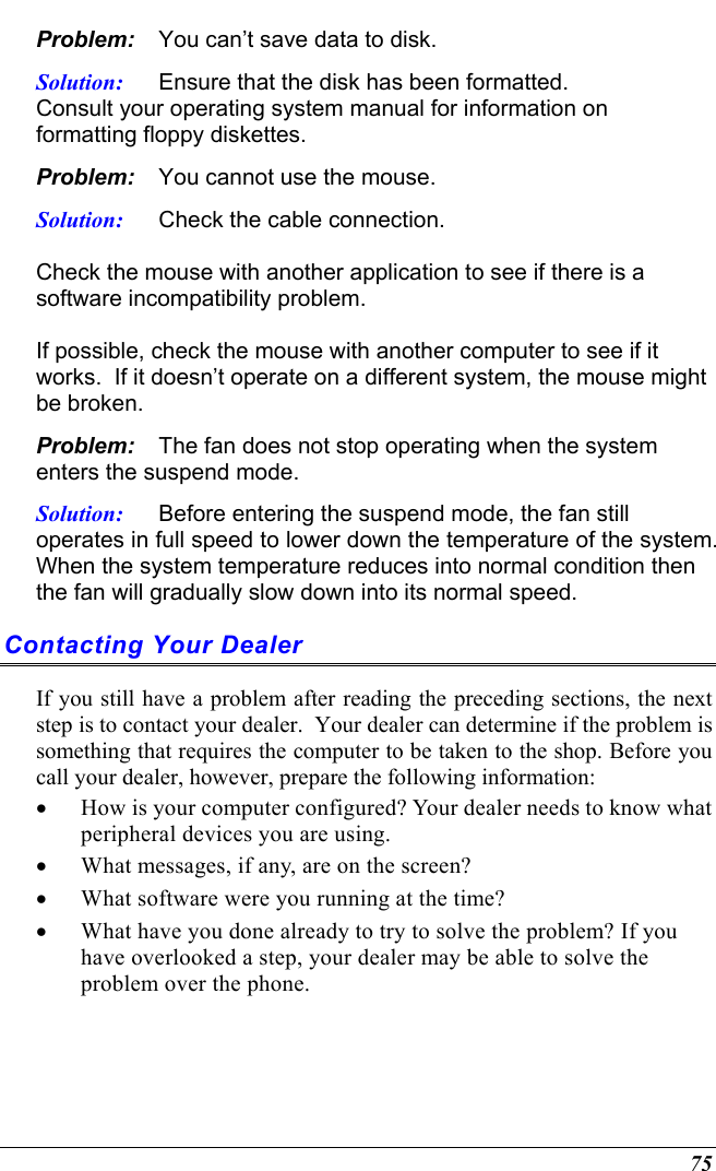  75 Problem:  You can’t save data to disk. Solution:  Ensure that the disk has been formatted.   Consult your operating system manual for information on formatting floppy diskettes.   Problem:  You cannot use the mouse. Solution:  Check the cable connection.  Check the mouse with another application to see if there is a software incompatibility problem.  If possible, check the mouse with another computer to see if it works.  If it doesn’t operate on a different system, the mouse might be broken. Problem:  The fan does not stop operating when the system enters the suspend mode.      Solution:  Before entering the suspend mode, the fan still operates in full speed to lower down the temperature of the system.  When the system temperature reduces into normal condition then the fan will gradually slow down into its normal speed. Contacting Your Dealer If you still have a problem after reading the preceding sections, the next step is to contact your dealer.  Your dealer can determine if the problem is something that requires the computer to be taken to the shop. Before you call your dealer, however, prepare the following information: •  How is your computer configured? Your dealer needs to know what peripheral devices you are using. •  What messages, if any, are on the screen? •  What software were you running at the time? •  What have you done already to try to solve the problem? If you have overlooked a step, your dealer may be able to solve the problem over the phone.    