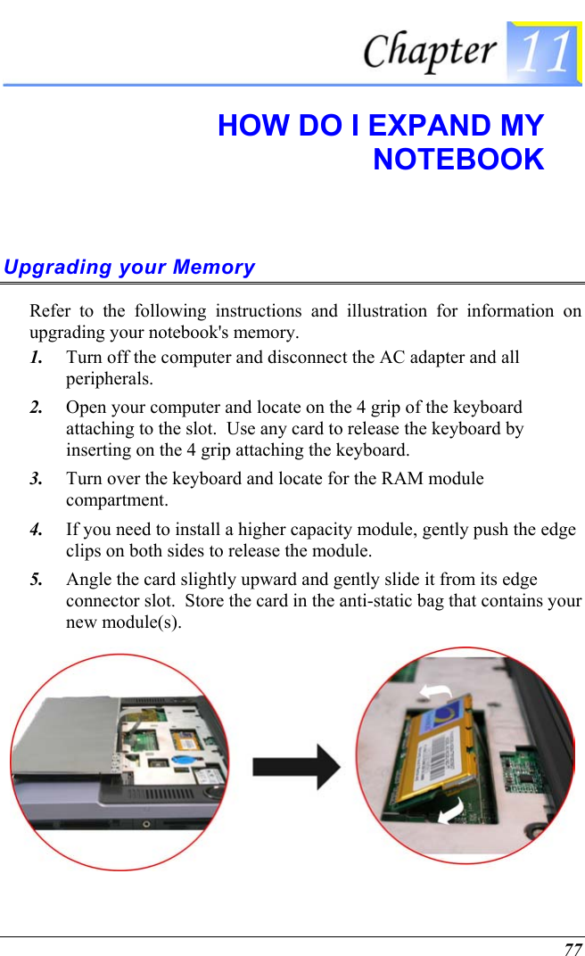  77  HOW DO I EXPAND MY  NOTEBOOK Upgrading your Memory Refer to the following instructions and illustration for information on upgrading your notebook&apos;s memory. 1.  Turn off the computer and disconnect the AC adapter and all peripherals. 2.  Open your computer and locate on the 4 grip of the keyboard attaching to the slot.  Use any card to release the keyboard by inserting on the 4 grip attaching the keyboard.   3.  Turn over the keyboard and locate for the RAM module compartment. 4.  If you need to install a higher capacity module, gently push the edge clips on both sides to release the module.   5.  Angle the card slightly upward and gently slide it from its edge connector slot.  Store the card in the anti-static bag that contains your new module(s).  