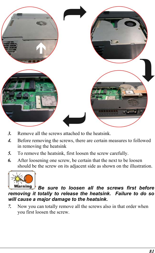  81  3.  Remove all the screws attached to the heatsink. 4.  Before removing the screws, there are certain measures to followed in removing the heatsink 5.  To remove the heatsink, first loosen the screw carefully.   6.  After loosening one screw, be certain that the next to be loosen should be the screw on its adjacent side as shown on the illustration.  Be sure to loosen all the screws first before removing it totally to release the heatsink.  Failure to do so will cause a major damage to the heatsink. 7.  Now you can totally remove all the screws also in that order when you first loosen the screw.    