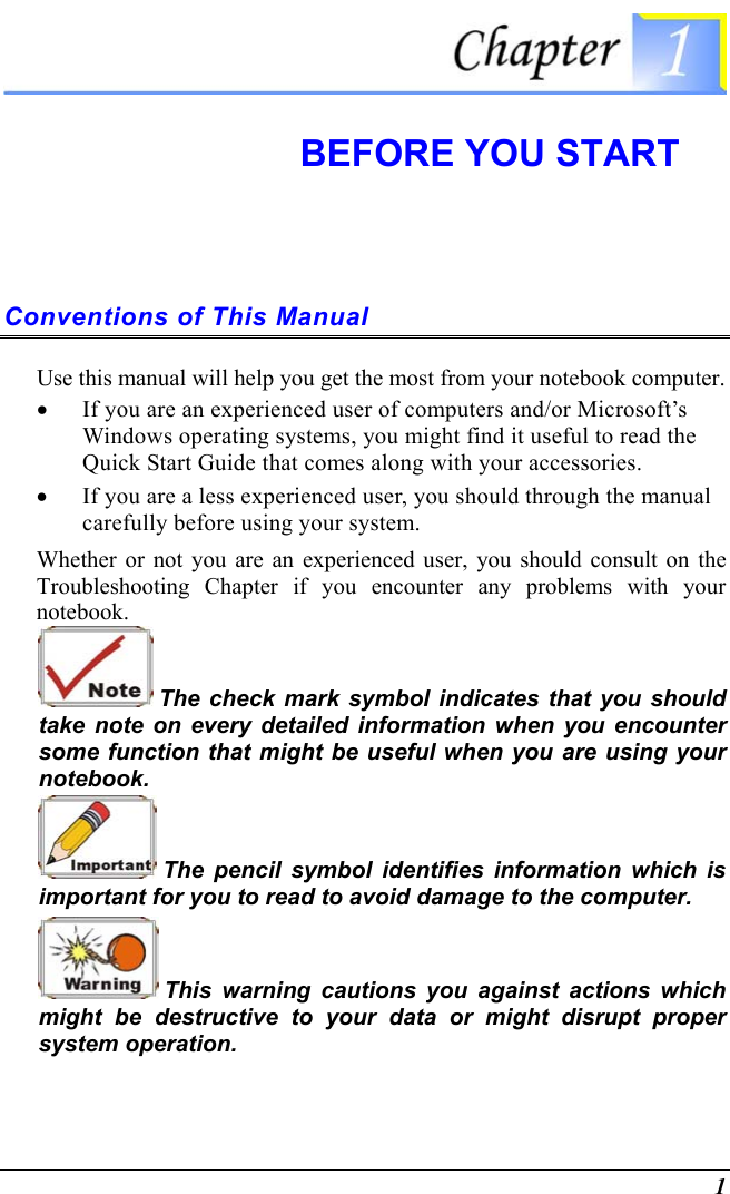  1  BEFORE YOU START Conventions of This Manual Use this manual will help you get the most from your notebook computer.   •  If you are an experienced user of computers and/or Microsoft’s Windows operating systems, you might find it useful to read the Quick Start Guide that comes along with your accessories. •  If you are a less experienced user, you should through the manual carefully before using your system. Whether or not you are an experienced user, you should consult on the Troubleshooting Chapter if you encounter any problems with your notebook.    The check mark symbol indicates that you should take note on every detailed information when you encounter some function that might be useful when you are using your notebook.  The pencil symbol identifies information which is important for you to read to avoid damage to the computer.  This warning cautions you against actions which might be destructive to your data or might disrupt proper system operation. 