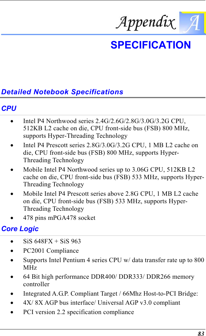  83  SPECIFICATION  Detailed Notebook Specifications CPU •  Intel P4 Northwood series 2.4G/2.6G/2.8G/3.0G/3.2G CPU, 512KB L2 cache on die, CPU front-side bus (FSB) 800 MHz, supports Hyper-Threading Technology •  Intel P4 Prescott series 2.8G/3.0G/3.2G CPU, 1 MB L2 cache on die, CPU front-side bus (FSB) 800 MHz, supports Hyper-Threading Technology •  Mobile Intel P4 Northwood series up to 3.06G CPU, 512KB L2 cache on die, CPU front-side bus (FSB) 533 MHz, supports Hyper-Threading Technology •  Mobile Intel P4 Prescott series above 2.8G CPU, 1 MB L2 cache on die, CPU front-side bus (FSB) 533 MHz, supports Hyper-Threading Technology •  478 pins mPGA478 socket Core Logic •  SiS 648FX + SiS 963 •  PC2001 Compliance •  Supports Intel Pentium 4 series CPU w/ data transfer rate up to 800 MHz •  64 Bit high performance DDR400/ DDR333/ DDR266 memory controller •  Integrated A.G.P. Compliant Target / 66Mhz Host-to-PCI Bridge: •  4X/ 8X AGP bus interface/ Universal AGP v3.0 compliant •  PCI version 2.2 specification compliance 