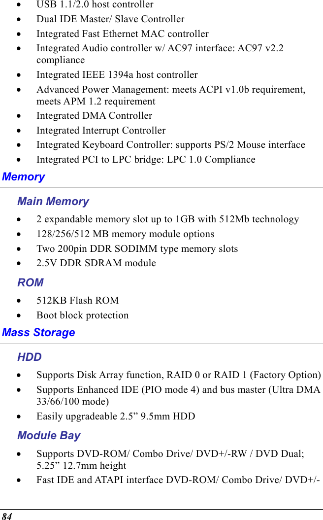  84 •  USB 1.1/2.0 host controller •  Dual IDE Master/ Slave Controller •  Integrated Fast Ethernet MAC controller •  Integrated Audio controller w/ AC97 interface: AC97 v2.2 compliance •  Integrated IEEE 1394a host controller •  Advanced Power Management: meets ACPI v1.0b requirement, meets APM 1.2 requirement •  Integrated DMA Controller •  Integrated Interrupt Controller •  Integrated Keyboard Controller: supports PS/2 Mouse interface •  Integrated PCI to LPC bridge: LPC 1.0 Compliance Memory Main Memory •  2 expandable memory slot up to 1GB with 512Mb technology •  128/256/512 MB memory module options •  Two 200pin DDR SODIMM type memory slots •  2.5V DDR SDRAM module ROM •  512KB Flash ROM •  Boot block protection  Mass Storage HDD •  Supports Disk Array function, RAID 0 or RAID 1 (Factory Option) •  Supports Enhanced IDE (PIO mode 4) and bus master (Ultra DMA 33/66/100 mode) •  Easily upgradeable 2.5” 9.5mm HDD Module Bay •  Supports DVD-ROM/ Combo Drive/ DVD+/-RW / DVD Dual; 5.25” 12.7mm height •  Fast IDE and ATAPI interface DVD-ROM/ Combo Drive/ DVD+/-